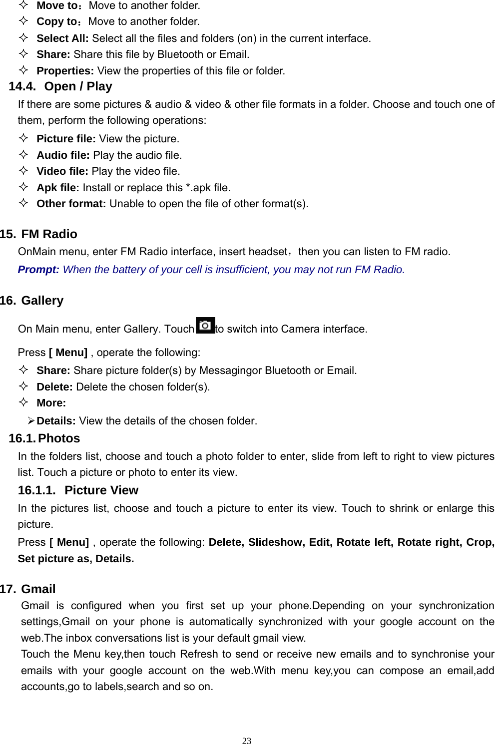   23 Move to：Move to another folder.  Copy to：Move to another folder.  Select All: Select all the files and folders (on) in the current interface.  Share: Share this file by Bluetooth or Email.  Properties: View the properties of this file or folder. 14.4.   Open / Play   If there are some pictures &amp; audio &amp; video &amp; other file formats in a folder. Choose and touch one of them, perform the following operations:  Picture file: View the picture.  Audio file: Play the audio file.  Video file: Play the video file.  Apk file: Install or replace this *.apk file.  Other format: Unable to open the file of other format(s). 15. FM Radio OnMain menu, enter FM Radio interface, insert headset，then you can listen to FM radio. Prompt: When the battery of your cell is insufficient, you may not run FM Radio. 16. Gallery On Main menu, enter Gallery. Touch to switch into Camera interface. Press [ Menu] , operate the following:  Share: Share picture folder(s) by Messagingor Bluetooth or Email.  Delete: Delete the chosen folder(s).  More:   Details: View the details of the chosen folder. 16.1. Photos In the folders list, choose and touch a photo folder to enter, slide from left to right to view pictures list. Touch a picture or photo to enter its view. 16.1.1. Picture View In the pictures list, choose and touch a picture to enter its view. Touch to shrink or enlarge this picture. Press [ Menu] , operate the following: Delete, Slideshow, Edit, Rotate left, Rotate right, Crop, Set picture as, Details. 17. Gmail Gmail is configured when you first set up your phone.Depending on your synchronization settings,Gmail on your phone is automatically synchronized with your google account on the web.The inbox conversations list is your default gmail view. Touch the Menu key,then touch Refresh to send or receive new emails and to synchronise your emails with your google account on the web.With menu key,you can compose an email,add accounts,go to labels,search and so on. 