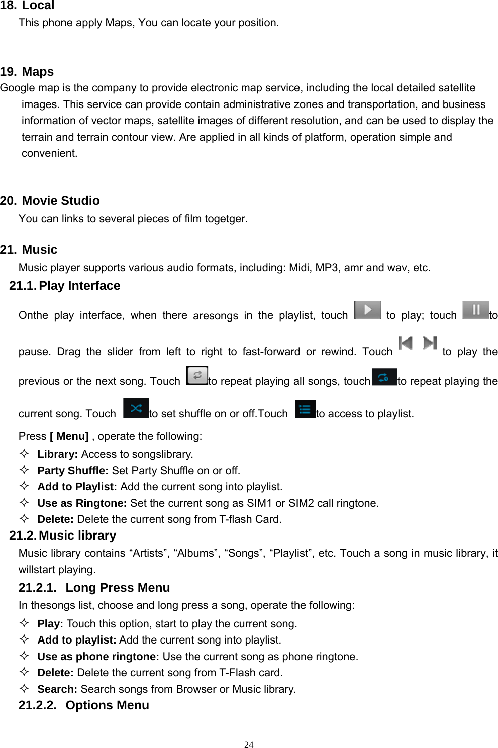  18. LT 19. MGoogiitc 20. MY21. MM21OppcP21Mw2In2Local This phone aMaps gle map is thimages. Thisinformation terrain and tconvenient. Movie StuYou can linksMusic Music player.1. Play  InOnthe play pause. Dragprevious or tcurrent songPress [ Menu Library:  Party Sh Add to P Use as R Delete: D.2. Music lMusic librarywillstart playi21.2.1. Lon thesongs l Play: Tou Add to p Use as p Delete: D Search: 21.2.2. Opapply Maps, he companys service caof vector materrain contoudio s to several r supports vaterface  interface, wg the slider the next son. Touch u] , operate Access to shuffle: Set PPlaylist: AddRingtone: SDelete the clibrary y contains “Aing. ong Press list, choose uch this optiplaylist: Addphone ringtDelete the cSearch sonptions MenYou can locy to provide ean provide coaps, satelliteour view. Arepieces of filarious audiowhen there from left tong. Touch to set shuthe followinsongslibrary.Party Shuffled the currenSet the curreurrent song Artists”, “AlbMenu and long preion, start to d the currenttone: Use thurrent song gs from Bronu  2cate your poelectronic montain admine images of e applied in m togetger.o formats, inaresongs ino right to fato repeauffle on or ong: . e on or off.t song into pent song as Sfrom T-flashbums”, “Songess a song, play the curt song into phe current sofrom T-Flasowser or Mus 24osition. map service, nistrative zodifferent resall kinds of cluding: Midn the playlisast-forward t playing all ff.Touch playlist. SIM1 or SIMh Card. gs”, “Playlisoperate therrent song.playlist. ong as phonsh card. sic library.including thones and trasolution, andplatform, opdi, MP3, amrst, touch or rewind. songs, toucto accessM2 call ringtost”, etc. Touce following: ne ringtone. he local detansportation,d can be useperation simr and wav, e to playTouchchto res to playlist. one. ch a song inailed satellite, and busineed to displayple and etc. y; touch to playepeat playinn music librae ess y the to y the g the ary, it 