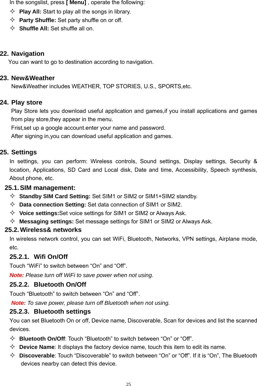   25In the songslist, press [ Menu] , operate the following:  Play All: Start to play all the songs in library.  Party Shuffle: Set party shuffle on or off.  Shuffle All: Set shuffle all on.  22. Navigation You can want to go to destination according to navigation. 23. New&amp;Weather New&amp;Weather includes WEATHER, TOP STORIES, U.S., SPORTS,etc. 24. Play store Play Store lets you download useful application and games,if you install applications and games from play store,they appear in the menu. Frist,set up a google account.enter your name and password. After signing in,you can download useful application and games. 25. Settings In settings, you can perform: Wireless controls, Sound settings, Display settings, Security &amp; location, Applications, SD Card and Local disk, Date and time, Accessibility, Speech synthesis, About phone, etc. 25.1. SIM  management:  Standby SIM Card Setting: Set SIM1 or SIM2 or SIM1+SIM2 standby.  Data connection Setting: Set data connection of SIM1 or SIM2.  Voice settings:Set voice settings for SIM1 or SIM2 or Always Ask.  Messaging settings: Set message settings for SIM1 or SIM2 or Always Ask. 25.2. Wireless&amp;  networks In wireless network control, you can set WiFi, Bluetooth, Networks, VPN settings, Airplane mode, etc.  25.2.1. Wifi On/Off Touch “WiFi” to switch between “On” and “Off”. Note: Please turn off WiFi to save power when not using. 25.2.2. Bluetooth On/Off Touch “Bluetooth” to switch between “On” and “Off”. Note: To save power, please turn off Bluetooth when not using. 25.2.3. Bluetooth settings You can set Bluetooth On or off, Device name, Discoverable, Scan for devices and list the scanned devices.  Bluetooth On/Off: Touch “Bluetooth” to switch between “On” or “Off”.  Device Name: It displays the factory device name, touch this item to edit its name.  Discoverable: Touch “Discoverable” to switch between “On” or “Off”. If it is “On”, The Bluetooth devices nearby can detect this device. 