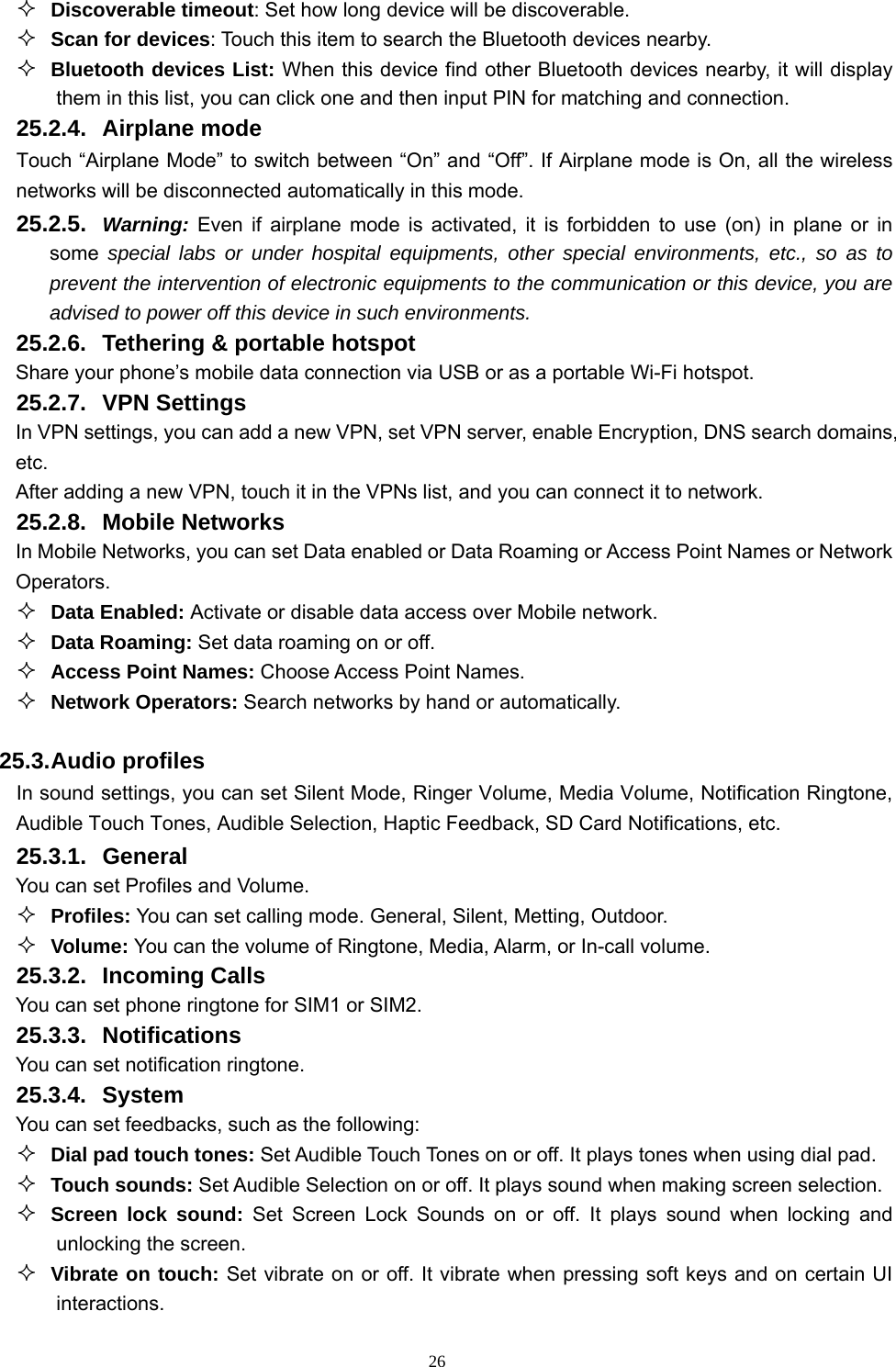   26 Discoverable timeout: Set how long device will be discoverable.  Scan for devices: Touch this item to search the Bluetooth devices nearby.  Bluetooth devices List: When this device find other Bluetooth devices nearby, it will display them in this list, you can click one and then input PIN for matching and connection. 25.2.4. Airplane mode Touch “Airplane Mode” to switch between “On” and “Off”. If Airplane mode is On, all the wireless networks will be disconnected automatically in this mode. 25.2.5.  Warning: Even if airplane mode is activated, it is forbidden to use (on) in plane or in some special labs or under hospital equipments, other special environments, etc., so as to prevent the intervention of electronic equipments to the communication or this device, you are advised to power off this device in such environments.   25.2.6.  Tethering &amp; portable hotspot Share your phone’s mobile data connection via USB or as a portable Wi-Fi hotspot.   25.2.7. VPN Settings In VPN settings, you can add a new VPN, set VPN server, enable Encryption, DNS search domains, etc.  After adding a new VPN, touch it in the VPNs list, and you can connect it to network.   25.2.8. Mobile Networks In Mobile Networks, you can set Data enabled or Data Roaming or Access Point Names or Network Operators.  Data Enabled: Activate or disable data access over Mobile network.  Data Roaming: Set data roaming on or off.  Access Point Names: Choose Access Point Names.  Network Operators: Search networks by hand or automatically.  25.3. Audio profiles In sound settings, you can set Silent Mode, Ringer Volume, Media Volume, Notification Ringtone, Audible Touch Tones, Audible Selection, Haptic Feedback, SD Card Notifications, etc. 25.3.1. General You can set Profiles and Volume.  Profiles: You can set calling mode. General, Silent, Metting, Outdoor.  Volume: You can the volume of Ringtone, Media, Alarm, or In-call volume. 25.3.2. Incoming Calls You can set phone ringtone for SIM1 or SIM2. 25.3.3. Notifications You can set notification ringtone. 25.3.4. System You can set feedbacks, such as the following:  Dial pad touch tones: Set Audible Touch Tones on or off. It plays tones when using dial pad.  Touch sounds: Set Audible Selection on or off. It plays sound when making screen selection.  Screen lock sound: Set Screen Lock Sounds on or off. It plays sound when locking and unlocking the screen.  Vibrate on touch: Set vibrate on or off. It vibrate when pressing soft keys and on certain UI interactions. 