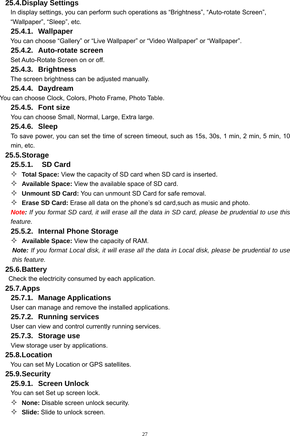   2725.4. Display Settings In display settings, you can perform such operations as “Brightness”, “Auto-rotate Screen”, “Wallpaper”, “Sleep”, etc. 25.4.1. Wallpaper You can choose “Gallery” or “Live Wallpaper” or “Video Wallpaper” or “Wallpaper”.   25.4.2. Auto-rotate screen Set Auto-Rotate Screen on or off. 25.4.3. Brightness The screen brightness can be adjusted manually. 25.4.4. Daydream You can choose Clock, Colors, Photo Frame, Photo Table. 25.4.5. Font size You can choose Small, Normal, Large, Extra large. 25.4.6. Sleep To save power, you can set the time of screen timeout, such as 15s, 30s, 1 min, 2 min, 5 min, 10 min, etc. 25.5. Storage 25.5.1.  SD Card  Total Space: View the capacity of SD card when SD card is inserted.  Available Space: View the available space of SD card.  Unmount SD Card: You can unmount SD Card for safe removal.  Erase SD Card: Erase all data on the phone’s sd card,such as music and photo. Note: If you format SD card, it will erase all the data in SD card, please be prudential to use this feature. 25.5.2.  Internal Phone Storage  Available Space: View the capacity of RAM. Note: If you format Local disk, it will erase all the data in Local disk, please be prudential to use this feature. 25.6. Battery Check the electricity consumed by each application. 25.7. Apps 25.7.1. Manage Applications  User can manage and remove the installed applications. 25.7.2. Running services User can view and control currently running services. 25.7.3. Storage use View storage user by applications. 25.8. Location You can set My Location or GPS satellites. 25.9. Security 25.9.1. Screen Unlock You can set Set up screen lock.  None: Disable screen unlock security.  Slide: Slide to unlock screen. 
