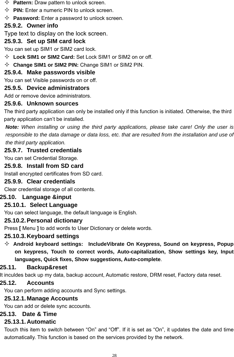   28 Pattern: Draw pattern to unlock screen.  PIN: Enter a numeric PIN to unlock screen.  Password: Enter a password to unlock screen. 25.9.2. Owner info Type text to display on the lock screen. 25.9.3.  Set up SIM card lock You can set up SIM1 or SIM2 card lock.  Lock SIM1 or SIM2 Card: Set Lock SIM1 or SIM2 on or off.  Change SIM1 or SIM2 PIN: Change SIM1 or SIM2 PIN. 25.9.4.  Make passwords visible You can set Visible passwords on or off. 25.9.5. Device administrators Add or remove device administrators. 25.9.6. Unknown sources The third party application can only be installed only if this function is initiated. Otherwise, the third party application can’t be installed. Note: When installing or using the third party applications, please take care! Only the user is responsible to the data damage or data loss, etc. that are resulted from the installation and use of the third party application.   25.9.7. Trusted credentials You can set Credential Storage. 25.9.8.  Install from SD card Install encrypted certificates from SD card. 25.9.9. Clear credentials Clear credential storage of all contents. 25.10. Language &amp;input 25.10.1.   Select  Language You can select language, the default language is English. 25.10.2. Personal  dictionary Press [ Menu ] to add words to User Dictionary or delete words. 25.10.3. Keyboard  settings  Android keyboard settings:  IncludeVibrate On Keypress, Sound on keypress, Popup on keypress, Touch to correct words, Auto-capitalization, Show settings key, Input languages, Quick fixes, Show suggestions, Auto-complete. 25.11. Backup&amp;reset It inculdes back up my data, backup account, Automatic restore, DRM reset, Factory data reset. 25.12. Accounts You can perform adding accounts and Sync settings.   25.12.1. Manage Accounts You can add or delete sync accounts. 25.13.  Date &amp; Time 25.13.1. Automatic Touch this item to switch between “On” and “Off”. If it is set as “On”, it updates the date and time automatically. This function is based on the services provided by the network. 