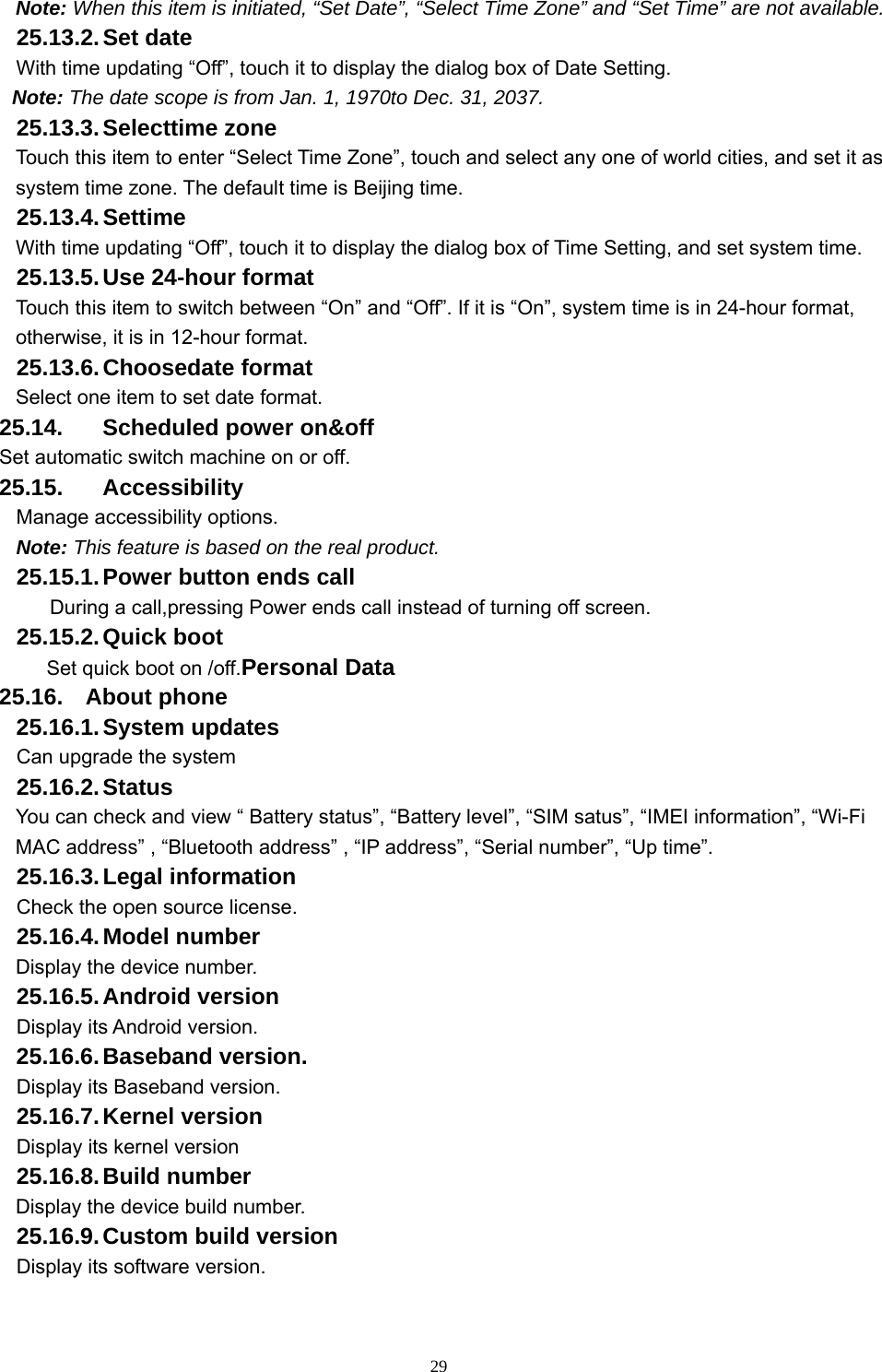   29Note: When this item is initiated, “Set Date”, “Select Time Zone” and “Set Time” are not available. 25.13.2. Set  date With time updating “Off”, touch it to display the dialog box of Date Setting.   Note: The date scope is from Jan. 1, 1970to Dec. 31, 2037.   25.13.3. Selecttime  zone Touch this item to enter “Select Time Zone”, touch and select any one of world cities, and set it as system time zone. The default time is Beijing time.   25.13.4. Settime With time updating “Off”, touch it to display the dialog box of Time Setting, and set system time.   25.13.5. Use 24-hour format   Touch this item to switch between “On” and “Off”. If it is “On”, system time is in 24-hour format, otherwise, it is in 12-hour format.     25.13.6. Choosedate  format Select one item to set date format.   25.14.  Scheduled power on&amp;off Set automatic switch machine on or off. 25.15. Accessibility Manage accessibility options.   Note: This feature is based on the real product. 25.15.1. Power button ends call During a call,pressing Power ends call instead of turning off screen. 25.15.2. Quick  boot Set quick boot on /off.Personal Data 25.16. About phone 25.16.1. System  updates   Can upgrade the system 25.16.2. Status You can check and view “ Battery status”, “Battery level”, “SIM satus”, “IMEI information”, “Wi-Fi MAC address” , “Bluetooth address” , “IP address”, “Serial number”, “Up time”. 25.16.3. Legal  information Check the open source license. 25.16.4. Model  number Display the device number. 25.16.5. Android  version Display its Android version. 25.16.6. Baseband  version. Display its Baseband version. 25.16.7. Kernel  version Display its kernel version 25.16.8. Build  number Display the device build number. 25.16.9. Custom build version Display its software version. 