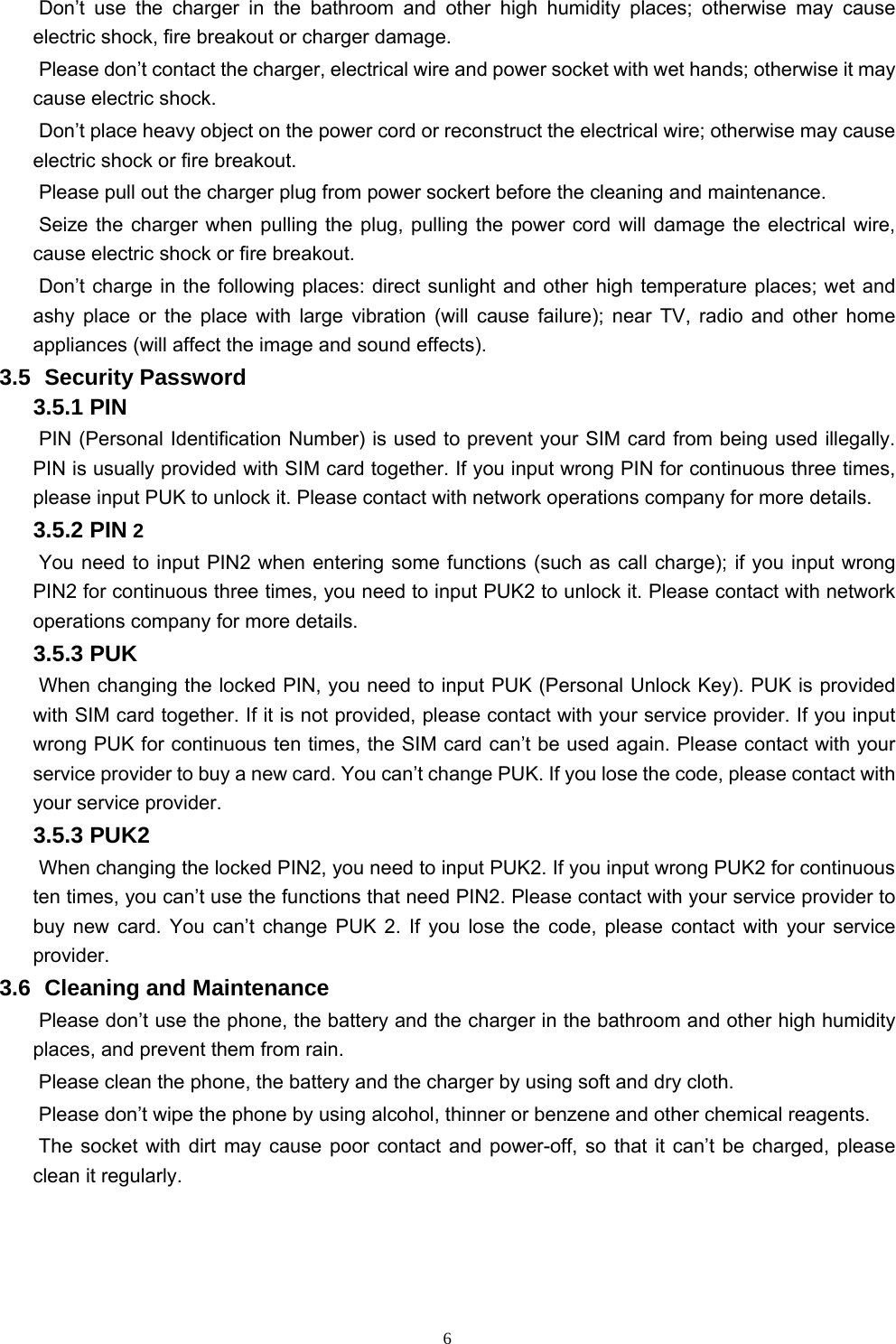   6Don’t use the charger in the bathroom and other high humidity places; otherwise may cause electric shock, fire breakout or charger damage.   Please don’t contact the charger, electrical wire and power socket with wet hands; otherwise it may cause electric shock.   Don’t place heavy object on the power cord or reconstruct the electrical wire; otherwise may cause electric shock or fire breakout.   Please pull out the charger plug from power sockert before the cleaning and maintenance.   Seize the charger when pulling the plug, pulling the power cord will damage the electrical wire, cause electric shock or fire breakout.   Don’t charge in the following places: direct sunlight and other high temperature places; wet and ashy place or the place with large vibration (will cause failure); near TV, radio and other home appliances (will affect the image and sound effects).   3.5   Security  Password 3.5.1 PIN   PIN (Personal Identification Number) is used to prevent your SIM card from being used illegally. PIN is usually provided with SIM card together. If you input wrong PIN for continuous three times, please input PUK to unlock it. Please contact with network operations company for more details.   3.5.2 PIN 2 You need to input PIN2 when entering some functions (such as call charge); if you input wrong PIN2 for continuous three times, you need to input PUK2 to unlock it. Please contact with network operations company for more details. 3.5.3 PUK When changing the locked PIN, you need to input PUK (Personal Unlock Key). PUK is provided with SIM card together. If it is not provided, please contact with your service provider. If you input wrong PUK for continuous ten times, the SIM card can’t be used again. Please contact with your service provider to buy a new card. You can’t change PUK. If you lose the code, please contact with your service provider.   3.5.3 PUK2       When changing the locked PIN2, you need to input PUK2. If you input wrong PUK2 for continuous ten times, you can’t use the functions that need PIN2. Please contact with your service provider to buy new card. You can’t change PUK 2. If you lose the code, please contact with your service provider. 3.6   Cleaning  and  Maintenance Please don’t use the phone, the battery and the charger in the bathroom and other high humidity places, and prevent them from rain.   Please clean the phone, the battery and the charger by using soft and dry cloth.   Please don’t wipe the phone by using alcohol, thinner or benzene and other chemical reagents.   The socket with dirt may cause poor contact and power-off, so that it can’t be charged, please clean it regularly.     