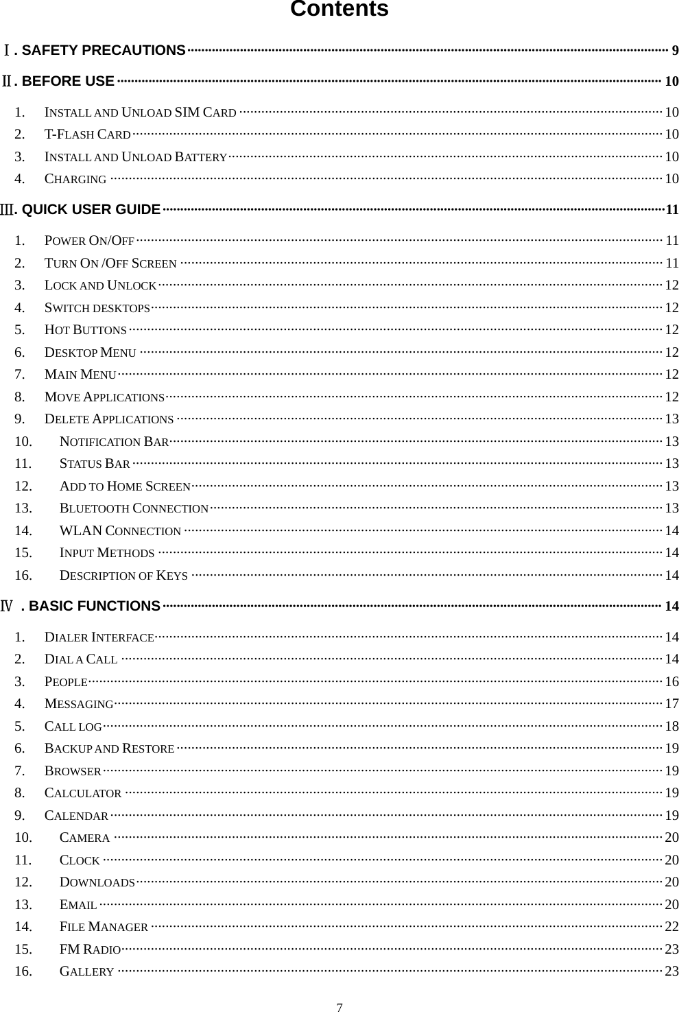   7Contents  Ⅰ. SAFETY PRECAUTIONS ········································································································································· 9Ⅱ. BEFORE USE ··························································································································································· 101.INSTALL AND UNLOAD SIM CARD ··················································································································· 102.T-FLASH CARD ················································································································································ 103.INSTALL AND UNLOAD BATTERY ······················································································································  104.CHARGING ······················································································································································ 10Ⅲ. QUICK USER GUIDE ··············································································································································· 111.POWER ON/OFF ··············································································································································· 112.TURN ON /OFF SCREEN ··································································································································· 113.LOCK AND UNLOCK ········································································································································· 124.SWITCH DESKTOPS ··········································································································································· 125.HOT BUTTONS ················································································································································· 126.DESKTOP MENU ·············································································································································· 127.MAIN MENU ···················································································································································· 128.MOVE APPLICATIONS ······································································································································· 129.DELETE APPLICATIONS ···································································································································· 1310.NOTIFICATION BAR······································································································································ 1311.STATUS BAR ················································································································································ 1312.ADD TO HOME SCREEN ································································································································ 1313.BLUETOOTH CONNECTION ···························································································································  1314.WLAN CONNECTION ·································································································································· 1415.INPUT METHODS ········································································································································· 1416.DESCRIPTION OF KEYS ································································································································ 14Ⅳ  . BASIC FUNCTIONS ·············································································································································· 141.DIALER INTERFACE ·········································································································································· 142.DIAL A CALL ··················································································································································· 143.PEOPLE ···························································································································································· 164.MESSAGING ····················································································································································· 175.CALL LOG ························································································································································ 186.BACKUP AND RESTORE ···································································································································· 197.BROWSER ························································································································································ 198.CALCULATOR ·················································································································································· 199.CALENDAR ······················································································································································ 1910.CAMERA ····················································································································································· 2011.CLOCK ························································································································································ 2012.DOWNLOADS ··············································································································································· 2013.EMAIL ························································································································································· 2014.FILE MANAGER ··········································································································································· 2215.FM RADIO ··················································································································································· 2316.GALLERY ···················································································································································· 23