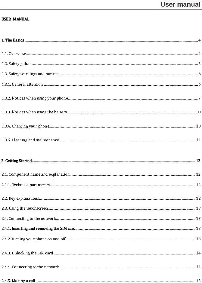 User manual USER MANUAL1.TheBasics................................................................................................................................................................................................41.1.Overview.........................................................................................................................................................................................................41.2.Safetyguide....................................................................................................................................................................................................51.3.Safetywarningsandnotices...................................................................................................................................................................61.3.1.Generalattention.....................................................................................................................................................................................61.3.2.Noticeswhenusingyourphone........................................................................................................................................................7 1.3.3.Noticeswhenusingthebattery.........................................................................................................................................................81.3.4.Chargingyourphone...........................................................................................................................................................................101.3.5.Cleaningandmaintenance...............................................................................................................................................................112.GettingStarted.....................................................................................................................................................................................122.1.Componentnameandexplanation...................................................................................................................................................122.1.1.Technicalparameters..........................................................................................................................................................................122.2.Keyexplanations.......................................................................................................................................................................................122.3.Usingthetouchscreen............................................................................................................................................................................132.4.Connectingtothenetwork...................................................................................................................................................................132.4.1.InsertingandremovingtheSIMcard............................................................................................................................................132.4.2.Turningyourphoneonandoff........................................................................................................................................................132.4.3.UnlockingtheSIMcard......................................................................................................................................................................142.4.4.Connectingtothenetwork...............................................................................................................................................................142.4.5.Makingacall...........................................................................................................................................................................................15