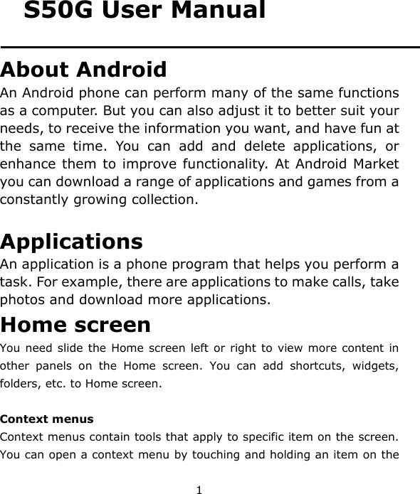 1 S50G User Manual About Android An Android phone can perform many of the same functions as a computer. But you can also adjust it to better suit your needs, to receive the information you want, and have fun at the same time. You can add and delete applications, or enhance them to improve functionality. At Android Market you can download a range of applications and games from a constantly growing collection.    Applications An application is a phone program that helps you perform a task. For example, there are applications to make calls, take photos and download more applications. Home screen You need slide the Home screen left or right to view more content in other panels on the Home screen. You can add shortcuts, widgets, folders, etc. to Home screen.  Context menus Context menus contain tools that apply to specific item on the screen. You can open a context menu by touching and holding an item on the 