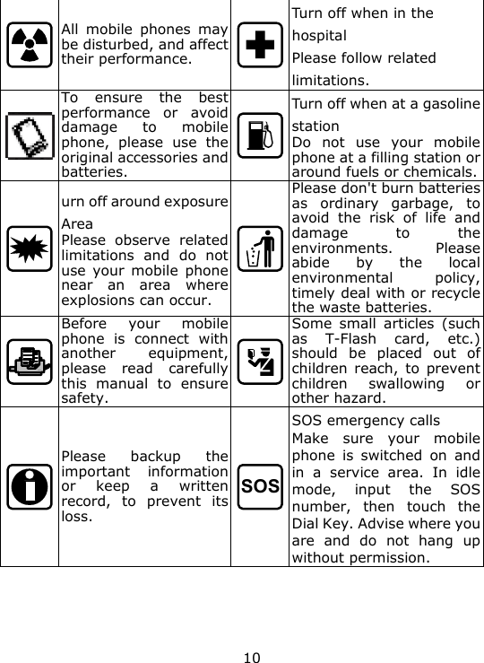 10  All mobile phones may be disturbed, and affect their performance.   Turn off when in the hospital  Please follow related limitations.  To ensure the best performance or avoid damage to mobile phone, please use the original accessories and batteries.  Turn off when at a gasoline station Do not use your mobile phone at a filling station or around fuels or chemicals.  urn off around exposure Area Please observe related limitations and do not use your mobile phone near an area where explosions can occur.  Please don&apos;t burn batteries as ordinary garbage, to avoid the risk of life and damage to the environments. Please abide by the local environmental policy, timely deal with or recycle the waste batteries.  Before your mobile phone is connect with another equipment, please read carefully this manual to ensure safety.  Some small articles (such as T-Flash card, etc.) should be placed out of children reach, to prevent children swallowing or other hazard.  Please backup the important information or keep a written record, to prevent its loss. SOS SOS emergency calls Make sure your mobile phone is switched on and in a service area. In idle mode, input the SOS number, then touch the Dial Key. Advise where you are and do not hang up without permission.   