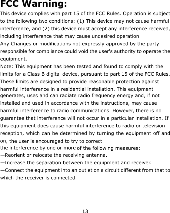 13  FCC Warning: This device complies with part 15 of the FCC Rules. Operation is subject to the following two conditions: (1) This device may not cause harmful interference, and (2) this device must accept any interference received, including interference that may cause undesired operation. Any Changes or modifications not expressly approved by the party responsible for compliance could void the user&apos;s authority to operate the equipment. Note: This equipment has been tested and found to comply with the limits for a Class B digital device, pursuant to part 15 of the FCC Rules. These limits are designed to provide reasonable protection against harmful interference in a residential installation. This equipment generates, uses and can radiate radio frequency energy and, if not installed and used in accordance with the instructions, may cause harmful interference to radio communications. However, there is no guarantee that interference will not occur in a particular installation. If this equipment does cause harmful interference to radio or television reception, which can be determined by turning the equipment off and on, the user is encouraged to try to correctthe interference by one or more of the following measures: —Reorient or relocate the receiving antenna. —Increase the separation between the equipment and receiver. —Connect the equipment into an outlet on a circuit different from that to which the receiver is connected. 