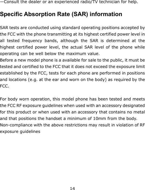 14 —Consult the dealer or an experienced radio/TV technician for help.  Specific Absorption Rate (SAR) information  SAR tests are conducted using standard operating positions accepted by the FCC with the phone transmitting at its highest certified power level in all tested frequency bands, although the SAR is determined at the highest certified power level, the actual SAR level of the phone while operating can be well below the maximum value.   Before a new model phone is a available for sale to the public, it must be tested and certified to the FCC that it does not exceed the exposure limit established by the FCC, tests for each phone are performed in positions and locations (e.g. at the ear and worn on the body) as required by the FCC.   For body worn operation, this model phone has been tested and meets the FCC RF exposure guidelines when used with an accessory designated for this product or when used with an accessory that contains no metal and that positions the handset a minimum of 10mm from the body.   Non-compliance with the above restrictions may result in violation of RF exposure guidelines  