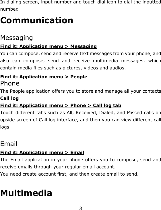 3 In dialing screen, input number and touch dial icon to dial the inputted number. Communication  Messaging Find it: Application menu &gt; Messaging You can compose, send and receive text messages from your phone, and also can compose, send and receive multimedia messages, which contain media files such as pictures, videos and audios.     Find it: Application menu &gt; People Phone The People application offers you to store and manage all your contacts Call log Find it: Application menu &gt; Phone &gt; Call log tab Touch different tabs such as All, Received, Dialed, and Missed calls on upside screen of Call log interface, and then you can view different call logs.  Email Find it: Application menu &gt; Email The Email application in your phone offers you to compose, send and receive emails through your regular email account. You need create account first, and then create email to send.    Multimedia 