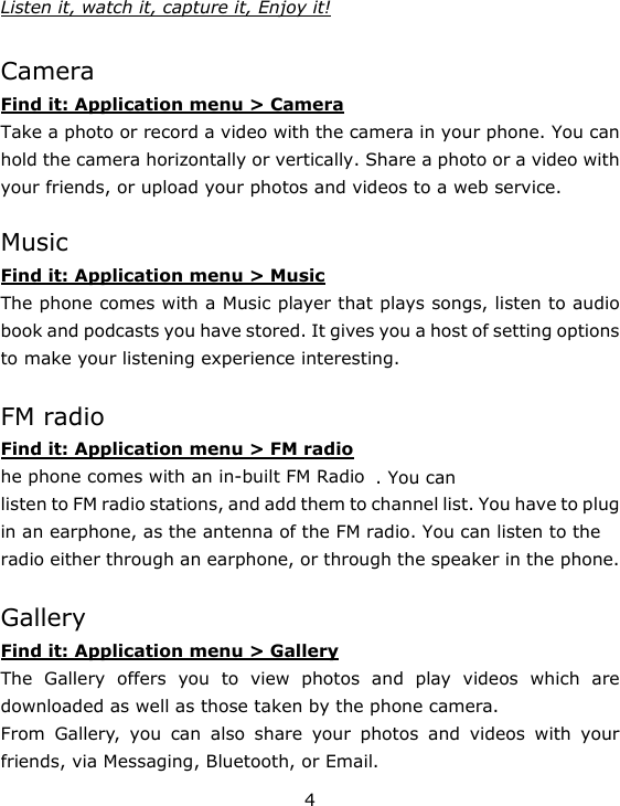 4 Listen it, watch it, capture it, Enjoy it!  Camera Find it: Application menu &gt; Camera Take a photo or record a video with the camera in your phone. You can hold the camera horizontally or vertically. Share a photo or a video with your friends, or upload your photos and videos to a web service.  Music Find it: Application menu &gt; Music The phone comes with a Music player that plays songs, listen to audio book and podcasts you have stored. It gives you a host of setting options to make your listening experience interesting.  FM radio Find it: Application menu &gt; FM radio he phone comes with an in-built FM Radio . You can listen to FM radio stations, and add them to channel list. You have to plug in an earphone, as the antenna of the FM radio. You can listen to the radio either through an earphone, or through the speaker in the phone.  Gallery Find it: Application menu &gt; Gallery The Gallery offers you to view photos and play videos which are downloaded as well as those taken by the phone camera.   From Gallery, you can also share your photos and videos with your friends, via Messaging, Bluetooth, or Email. 