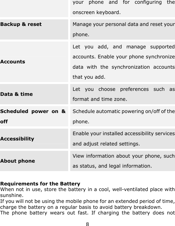 8 your phone and for configuring the onscreen keyboard. Backup &amp; reset Manage your personal data and reset your phone. Accounts  Let you add, and manage supported accounts. Enable your phone synchronize data with the synchronization accounts that you add. Data &amp; time Let you choose preferences such as format and time zone. Scheduled power on &amp; off Schedule automatic powering on/off of the phone. Accessibility Enable your installed accessibility services and adjust related settings. About phone View information about your phone, such as status, and legal information.  Requirements for the Battery When not in use, store the battery in a cool, well-ventilated place with sunshine. If you will not be using the mobile phone for an extended period of time, charge the battery on a regular basis to avoid battery breakdown. The phone battery wears out fast. If charging the battery does not 