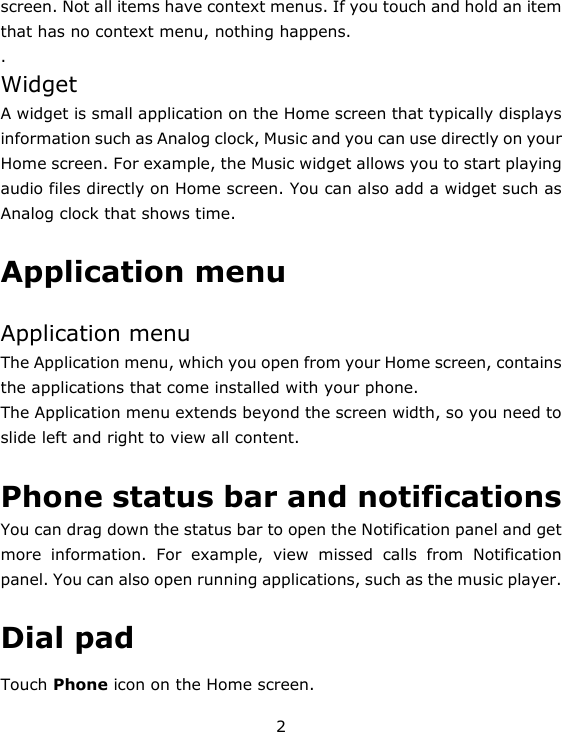 2 screen. Not all items have context menus. If you touch and hold an item that has no context menu, nothing happens.   . Widget A widget is small application on the Home screen that typically displays information such as Analog clock, Music and you can use directly on your Home screen. For example, the Music widget allows you to start playing audio files directly on Home screen. You can also add a widget such as Analog clock that shows time.    Application menu  Application menu The Application menu, which you open from your Home screen, contains the applications that come installed with your phone. The Application menu extends beyond the screen width, so you need to slide left and right to view all content.  Phone status bar and notifications  You can drag down the status bar to open the Notification panel and get more information. For example, view missed calls from Notification panel. You can also open running applications, such as the music player.  Dial pad Touch Phone icon on the Home screen. 