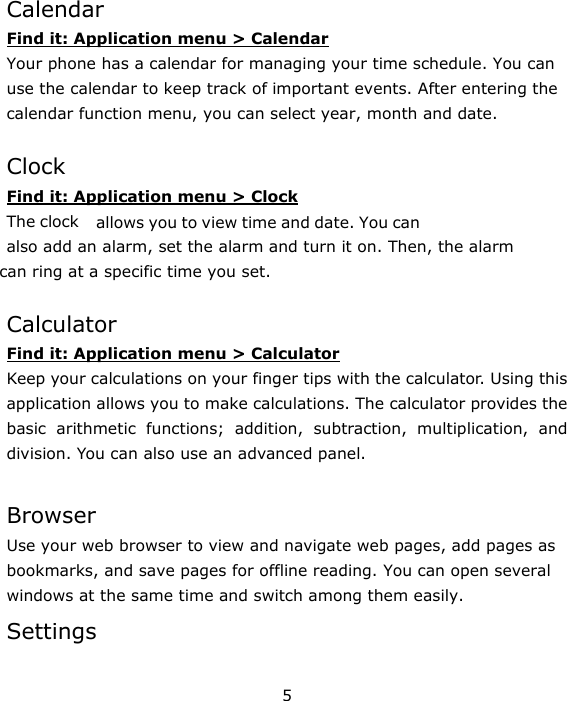 5   Calendar Find it: Application menu &gt; Calendar Your phone has a calendar for managing your time schedule. You can use the calendar to keep track of important events. After entering the calendar function menu, you can select year, month and date.    Clock Find it: Application menu &gt; Clock The clock   allows you to view time and date. You can also add an alarm, set the alarm and turn it on. Then, the alarm  can ring at a specific time you set.    Calculator Find it: Application menu &gt; Calculator Keep your calculations on your finger tips with the calculator. Using this application allows you to make calculations. The calculator provides the basic arithmetic functions; addition, subtraction, multiplication, and division. You can also use an advanced panel.  Browser Use your web browser to view and navigate web pages, add pages as bookmarks, and save pages for offline reading. You can open several windows at the same time and switch among them easily.   Settings  