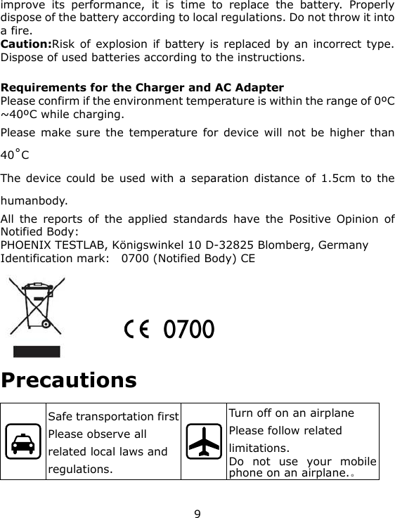 9 improve its performance, it is time to replace the battery. Properly dispose of the battery according to local regulations. Do not throw it into a fire. Caution:Risk of explosion if battery is replaced by an incorrect type. Dispose of used batteries according to the instructions.  Requirements for the Charger and AC Adapter Please confirm if the environment temperature is within the range of 0ºC ~40ºC while charging. Please make sure the temperature for device will not be higher than 40˚C The device could be used with a separation distance of 1.5cm to the humanbody. All the reports of the applied standards have the Positive Opinion of Notified Body: PHOENIX TESTLAB, Königswinkel 10 D-32825 Blomberg, Germany Identification mark:    0700 (Notified Body) CE       Precautions  Safe transportation first Please observe all related local laws and regulations.  Turn off on an airplane Please follow related limitations. Do not use your mobile phone on an airplane.。 