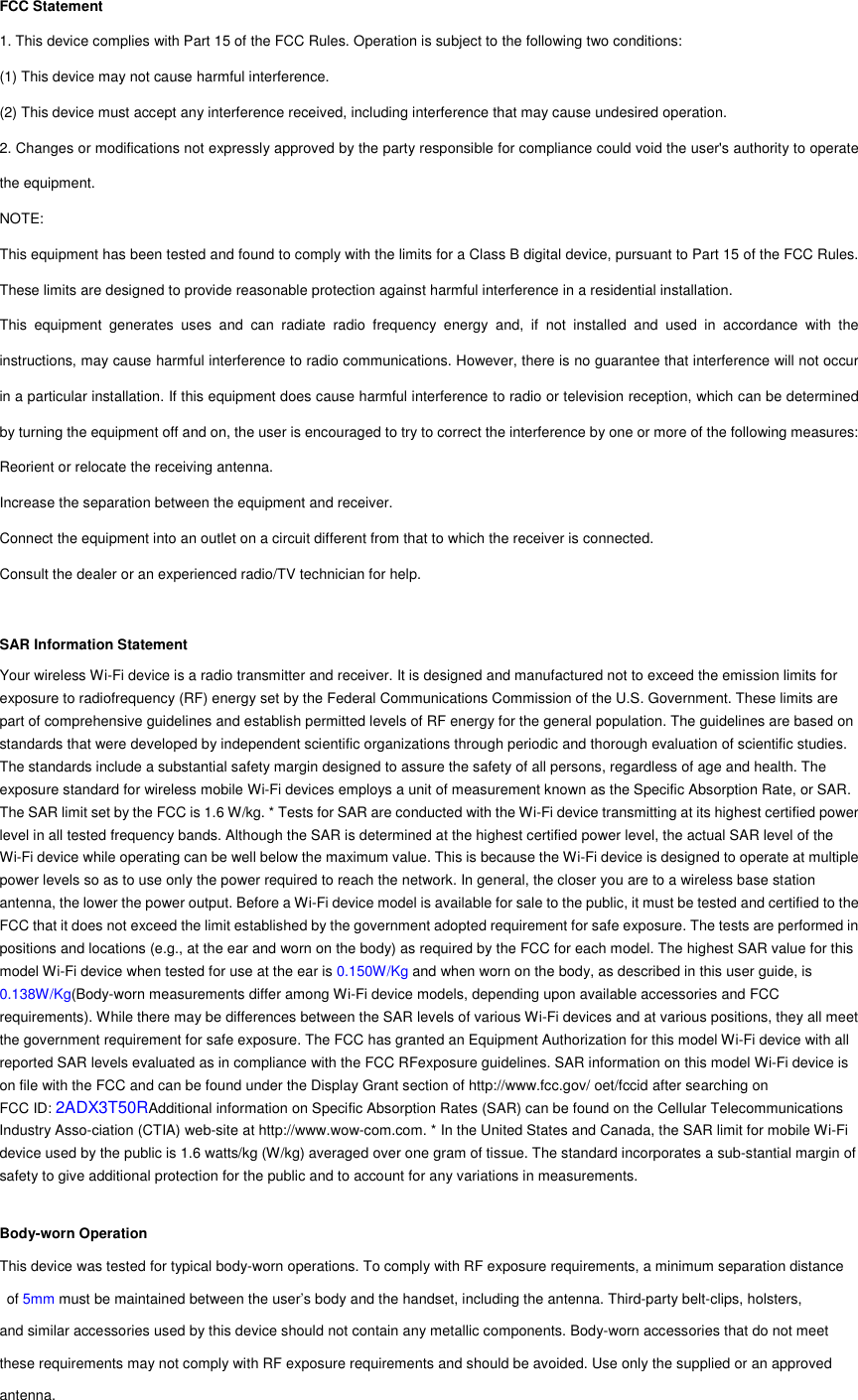 FCC Statement 1. This device complies with Part 15 of the FCC Rules. Operation is subject to the following two conditions: (1) This device may not cause harmful interference. (2) This device must accept any interference received, including interference that may cause undesired operation. 2. Changes or modifications not expressly approved by the party responsible for compliance could void the user&apos;s authority to operate the equipment. NOTE:   This equipment has been tested and found to comply with the limits for a Class B digital device, pursuant to Part 15 of the FCC Rules. These limits are designed to provide reasonable protection against harmful interference in a residential installation. This equipment generates uses and can radiate radio frequency energy and, if not installed and used in accordance with the instructions, may cause harmful interference to radio communications. However, there is no guarantee that interference will not occur in a particular installation. If this equipment does cause harmful interference to radio or television reception, which can be determined by turning the equipment off and on, the user is encouraged to try to correct the interference by one or more of the following measures: Reorient or relocate the receiving antenna. Increase the separation between the equipment and receiver. Connect the equipment into an outlet on a circuit different from that to which the receiver is connected.   Consult the dealer or an experienced radio/TV technician for help.  SAR Information Statement Your wireless Wi-Fi device is a radio transmitter and receiver. It is designed and manufactured not to exceed the emission limits for exposure to radiofrequency (RF) energy set by the Federal Communications Commission of the U.S. Government. These limits are part of comprehensive guidelines and establish permitted levels of RF energy for the general population. The guidelines are based on standards that were developed by independent scientific organizations through periodic and thorough evaluation of scientific studies. The standards include a substantial safety margin designed to assure the safety of all persons, regardless of age and health. The exposure standard for wireless mobile Wi-Fi devices employs a unit of measurement known as the Specific Absorption Rate, or SAR. The SAR limit set by the FCC is 1.6 W/kg. * Tests for SAR are conducted with the Wi-Fi device transmitting at its highest certified power level in all tested frequency bands. Although the SAR is determined at the highest certified power level, the actual SAR level of the Wi-Fi device while operating can be well below the maximum value. This is because the Wi-Fi device is designed to operate at multiple power levels so as to use only the power required to reach the network. In general, the closer you are to a wireless base station antenna, the lower the power output. Before a Wi-Fi device model is available for sale to the public, it must be tested and certified to the FCC that it does not exceed the limit established by the government adopted requirement for safe exposure. The tests are performed in positions and locations (e.g., at the ear and worn on the body) as required by the FCC for each model. The highest SAR value for this model Wi-Fi device when tested for use at the ear is 0.150W/Kg and when worn on the body, as described in this user guide, is 0.138W/Kg(Body-worn measurements differ among Wi-Fi device models, depending upon available accessories and FCC requirements). While there may be differences between the SAR levels of various Wi-Fi devices and at various positions, they all meet the government requirement for safe exposure. The FCC has granted an Equipment Authorization for this model Wi-Fi device with all reported SAR levels evaluated as in compliance with the FCC RFexposure guidelines. SAR information on this model Wi-Fi device is on file with the FCC and can be found under the Display Grant section of http://www.fcc.gov/ oet/fccid after searching on   FCC ID: 2ADX3T50RAdditional information on Specific Absorption Rates (SAR) can be found on the Cellular Telecommunications Industry Asso-ciation (CTIA) web-site at http://www.wow-com.com. * In the United States and Canada, the SAR limit for mobile Wi-Fi device used by the public is 1.6 watts/kg (W/kg) averaged over one gram of tissue. The standard incorporates a sub-stantial margin of safety to give additional protection for the public and to account for any variations in measurements.  Body-worn Operation This device was tested for typical body-worn operations. To comply with RF exposure requirements, a minimum separation distance  of 5mm must be maintained between the user’s body and the handset, including the antenna. Third-party belt-clips, holsters,   and similar accessories used by this device should not contain any metallic components. Body-worn accessories that do not meet these requirements may not comply with RF exposure requirements and should be avoided. Use only the supplied or an approved antenna. 