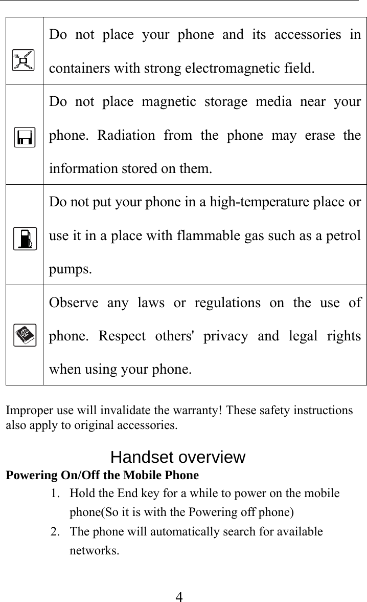     4 Do not place your phone and its accessories in containers with strong electromagnetic field.    Do not place magnetic storage media near your phone. Radiation from the phone may erase the information stored on them.    Do not put your phone in a high-temperature place or use it in a place with flammable gas such as a petrol pumps.   Observe any laws or regulations on the use of phone. Respect others&apos; privacy and legal rights when using your phone.  Improper use will invalidate the warranty! These safety instructions also apply to original accessories.                Handset overview Powering On/Off the Mobile Phone 1. Hold the End key for a while to power on the mobile phone(So it is with the Powering off phone) 2. The phone will automatically search for available networks.   