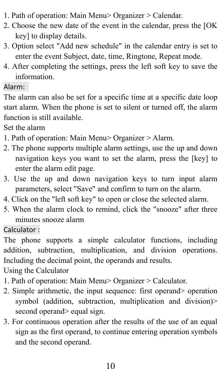     101. Path of operation: Main Menu&gt; Organizer &gt; Calendar.   2. Choose the new date of the event in the calendar, press the [OK key] to display details.   3. Option select &quot;Add new schedule&quot; in the calendar entry is set to enter the event Subject, date, time, Ringtone, Repeat mode. 4. After completing the settings, press the left soft key to save the information.  Alarm:The alarm can also be set for a specific time at a specific date loop start alarm. When the phone is set to silent or turned off, the alarm function is still available.   Set the alarm   1. Path of operation: Main Menu&gt; Organizer &gt; Alarm.   2. The phone supports multiple alarm settings, use the up and down navigation keys you want to set the alarm, press the [key] to enter the alarm edit page.   3. Use the up and down navigation keys to turn input alarm parameters, select &quot;Save&quot; and confirm to turn on the alarm.   4. Click on the &quot;left soft key&quot; to open or close the selected alarm.   5. When the alarm clock to remind, click the &quot;snooze&quot; after three minutes snooze alarm   Calculator:The phone supports a simple calculator functions, including addition, subtraction, multiplication, and division operations. Including the decimal point, the operands and results.   Using the Calculator   1. Path of operation: Main Menu&gt; Organizer &gt; Calculator.   2. Simple arithmetic, the input sequence: first operand&gt; operation symbol (addition, subtraction, multiplication and division)&gt; second operand&gt; equal sign.   3. For continuous operation after the results of the use of an equal sign as the first operand, to continue entering operation symbols and the second operand.   