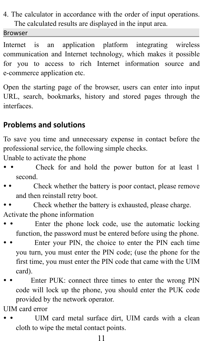     114. The calculator in accordance with the order of input operations. The calculated results are displayed in the input area.   BrowserInternet is an application platform integrating wireless communication and Internet technology, which makes it possible for you to access to rich Internet information source and e-commerce application etc.   Open the starting page of the browser, users can enter into input URL, search, bookmarks, history and stored pages through the interfaces.  ProblemsandsolutionsTo save you time and unnecessary expense in contact before the professional service, the following simple checks.   Unable to activate the phone   y y            Check  for  and  hold the power button for at least 1 second.  y y            Check whether the battery is poor contact, please remove and then reinstall retry boot.   y y            Check whether the battery is exhausted, please charge.   Activate the phone information   y y            Enter  the  phone  lock  code,  use  the  automatic  locking function, the password must be entered before using the phone.   y y           Enter your PIN, the choice to enter the PIN each time you turn, you must enter the PIN code; (use the phone for the first time, you must enter the PIN code that came with the UIM card).  y y          Enter PUK: connect three times to enter the wrong PIN code will lock up the phone, you should enter the PUK code provided by the network operator.   UIM card error   y y          UIM card metal surface dirt, UIM cards with a clean cloth to wipe the metal contact points.   