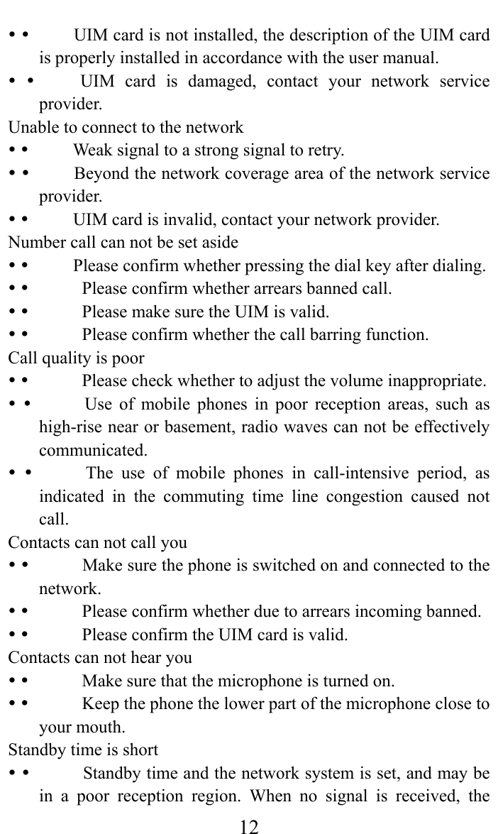     12y y          UIM card is not installed, the description of the UIM card is properly installed in accordance with the user manual.   y y          UIM  card  is  damaged,  contact  your  network  service provider.  Unable to connect to the network   y y          Weak signal to a strong signal to retry.   y y          Beyond the network coverage area of the network service provider.  y y          UIM card is invalid, contact your network provider.   Number call can not be set aside y y          Please confirm whether pressing the dial key after dialing.   y y            Please confirm whether arrears banned call.   y y            Please make sure the UIM is valid.   y y            Please confirm whether the call barring function.  Call quality is poor   y y            Please check whether to adjust the volume inappropriate.   y y            Use  of  mobile  phones  in  poor  reception  areas,  such  as high-rise near or basement, radio waves can not be effectively communicated.  y y            The  use  of  mobile phones in call-intensive period, as indicated in the commuting time line congestion caused not call.   Contacts can not call you   y y            Make sure the phone is switched on and connected to the network.  y y            Please confirm whether due to arrears incoming banned.   y y            Please confirm the UIM card is valid.   Contacts can not hear you   y y            Make sure that the microphone is turned on.   y y            Keep the phone the lower part of the microphone close to your mouth.  Standby time is short   y y            Standby time and the network system is set, and may be in a poor reception region. When no signal is received, the 