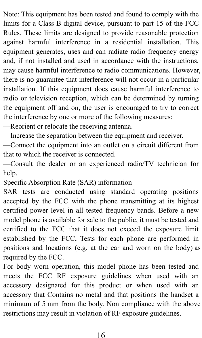     16Note: This equipment has been tested and found to comply with the limits for a Class B digital device, pursuant to part 15 of the FCC Rules. These limits are designed to provide reasonable protection against harmful interference in a residential installation. This equipment generates, uses and can radiate radio frequency energy and, if not installed and used in accordance with the instructions, may cause harmful interference to radio communications. However, there is no guarantee that interference will not occur in a particular installation. If this equipment does cause harmful interference to radio or television reception, which can be determined by turning the equipment off and on, the user is encouraged to try to correct the interference by one or more of the following measures: —Reorient or relocate the receiving antenna. —Increase the separation between the equipment and receiver. —Connect the equipment into an outlet on a circuit different from that to which the receiver is connected. —Consult the dealer or an experienced radio/TV technician for help. Specific Absorption Rate (SAR) information SAR tests are conducted using standard operating positions accepted by the FCC with the phone transmitting at its highest certified power level in all tested frequency bands. Before a new model phone is available for sale to the public, it must be tested and certified to the FCC that it does not exceed the exposure limit established by the FCC, Tests for each phone are performed in positions and locations (e.g. at the ear and worn on the body) as required by the FCC. For body worn operation, this model phone has been tested and meets the FCC RF exposure guidelines when used with an accessory designated for this product or when used with an accessory that Contains no metal and that positions the handset a minimum of 5 mm from the body. Non compliance with the above restrictions may result in violation of RF exposure guidelines. 
