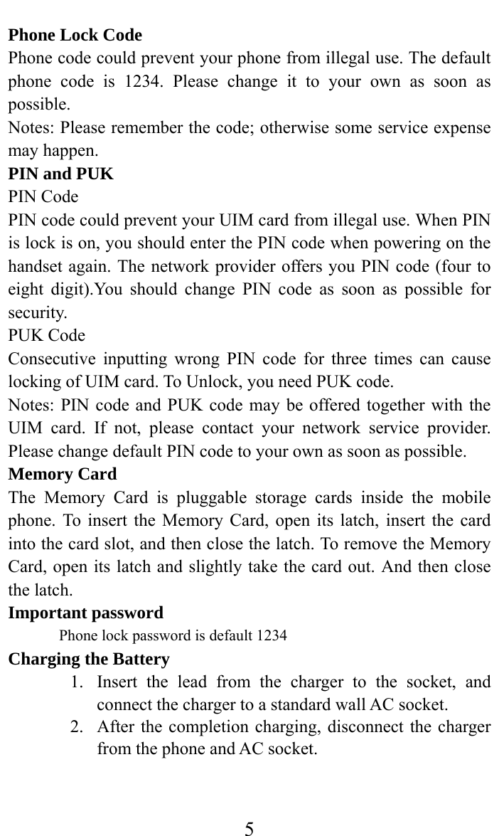     5Phone Lock Code Phone code could prevent your phone from illegal use. The default phone code is 1234. Please change it to your own as soon as possible. Notes: Please remember the code; otherwise some service expense may happen. PIN and PUK PIN Code PIN code could prevent your UIM card from illegal use. When PIN is lock is on, you should enter the PIN code when powering on the handset again. The network provider offers you PIN code (four to eight digit).You should change PIN code as soon as possible for security. PUK Code Consecutive inputting wrong PIN code for three times can cause locking of UIM card. To Unlock, you need PUK code. Notes: PIN code and PUK code may be offered together with the UIM card. If not, please contact your network service provider. Please change default PIN code to your own as soon as possible. Memory Card The Memory Card is pluggable storage cards inside the mobile phone. To insert the Memory Card, open its latch, insert the card into the card slot, and then close the latch. To remove the Memory Card, open its latch and slightly take the card out. And then close the latch. Important password Phone lock password is default 1234 Charging the Battery 1. Insert the lead from the charger to the socket, and connect the charger to a standard wall AC socket. 2. After the completion charging, disconnect the charger from the phone and AC socket.   