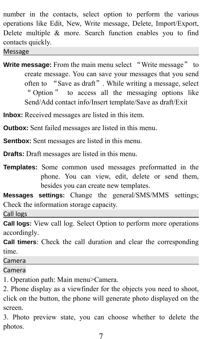     7number in the contacts, select option to perform the various operations like Edit, New, Write message, Delete, Import/Export, Delete multiple &amp; more. Search function enables you to find contacts quickly.  Message  Write message: From the main menu select “Write message” to create message. You can save your messages that you send often to  “Save as draft”. While writing a message, select “Option ” to access all the messaging options like Send/Add contact info/Insert template/Save as draft/Exit Inbox:Received messages are listed in this item. Outbox:Sent failed messages are listed in this menu.Sentbox:Sent messages are listed in this menu.Drafts:Draft messages are listed in this menu. Templates: Some common used messages preformatted in the phone. You can view, edit, delete or send them, besides you can create new templates. Messages settings: Change the general/SMS/MMS settings; Check the information storage capacity. Calllogs   Call logs:View call log. Select Option to perform more operations accordingly.Call timers:Check the call duration and clear the corresponding time.CameraCamera  1. Operation path: Main menu&gt;Camera.   2. Phone display as a viewfinder for the objects you need to shoot, click on the button, the phone will generate photo displayed on the screen.  3. Photo preview state, you can choose whether to delete the photos.  