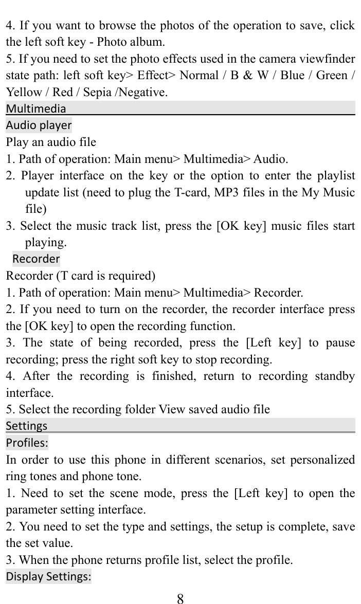     84. If you want to browse the photos of the operation to save, click the left soft key - Photo album.   5. If you need to set the photo effects used in the camera viewfinder state path: left soft key&gt; Effect&gt; Normal / B &amp; W / Blue / Green / Yellow / Red / Sepia /Negative. Multimedia AudioplayerPlay an audio file   1. Path of operation: Main menu&gt; Multimedia&gt; Audio.   2. Player interface on the key or the option to enter the playlist update list (need to plug the T-card, MP3 files in the My Music file)  3. Select the music track list, press the [OK key] music files start playing. RecorderRecorder (T card is required)   1. Path of operation: Main menu&gt; Multimedia&gt; Recorder.   2. If you need to turn on the recorder, the recorder interface press the [OK key] to open the recording function.   3. The state of being recorded, press the [Left key] to pause recording; press the right soft key to stop recording.   4. After the recording is finished, return to recording standby interface.  5. Select the recording folder View saved audio fileSettingsProfiles:In order to use this phone in different scenarios, set personalized ring tones and phone tone.   1. Need to set the scene mode, press the [Left key] to open the parameter setting interface.   2. You need to set the type and settings, the setup is complete, save the set value.   3. When the phone returns profile list, select the profile.  DisplaySettings:  