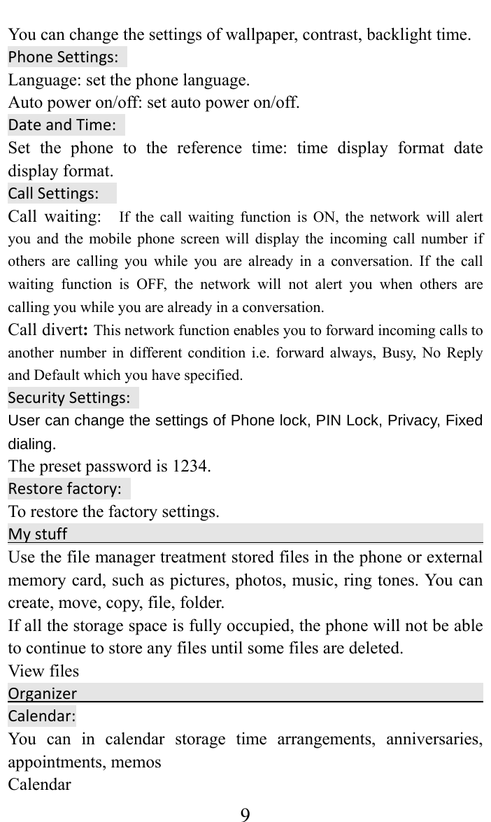     9You can change the settings of wallpaper, contrast, backlight time. PhoneSettings:Language: set the phone language.   Auto power on/off: set auto power on/off. DateandTime:Set the phone to the reference time: time display format date display format.   CallSettings:Call waiting:  If the call waiting function is ON, the network will alert you and the mobile phone screen will display the incoming call number if others are calling you while you are already in a conversation. If the call waiting function is OFF, the network will not alert you when others are calling you while you are already in a conversation. Call divert: This network function enables you to forward incoming calls to another number in different condition i.e. forward always, Busy, No Reply and Default which you have specified.  SecuritySettings:User can change the settings of Phone lock, PIN Lock, Privacy, Fixed dialing. The preset password is 1234. Restorefactory:To restore the factory settings. Mystuff Use the file manager treatment stored files in the phone or external memory card, such as pictures, photos, music, ring tones. You can create, move, copy, file, folder.   If all the storage space is fully occupied, the phone will not be able to continue to store any files until some files are deleted.   View files                                               Organizer Calendar:You can in calendar storage time arrangements, anniversaries, appointments, memos   Calendar  