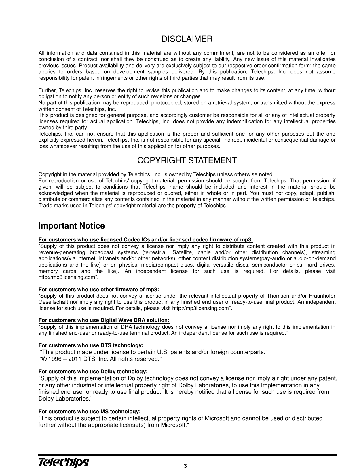      3  DISCLAIMER  All information and data contained in this  material are without any commitment, are not to be considered as an offer for conclusion of a contract, nor shall they be construed as to create any liability. Any new issue of this material invalidates previous issues. Product availability and delivery are exclusively subject to our respective order confirmation form; the same applies  to  orders  based  on  development  samples  delivered.  By  this  publication,  Telechips,  Inc.  does  not  assume responsibility for patent infringements or other rights of third parties that may result from its use.  Further, Telechips, Inc. reserves the right to revise this publication and to make changes to its content, at any time, without obligation to notify any person or entity of such revisions or changes. No part of this publication may be reproduced, photocopied, stored on a retrieval system, or transmitted without the express written consent of Telechips, Inc.   This product is designed for general purpose, and accordingly customer be responsible for all or any of intellectual property licenses required for actual application. Telechips, Inc. does not provide any indemnification for any intellectual properties owned by third party. Telechips,  Inc.  can  not  ensure  that  this  application  is  the  proper  and  sufficient one  for  any  other  purposes  but  the  one explicitly expressed herein. Telechips, Inc. is not responsible for any special, indirect, incidental or consequential damage or loss whatsoever resulting from the use of this application for other purposes.  COPYRIGHT STATEMENT  Copyright in the material provided by Telechips, Inc. is owned by Telechips unless otherwise noted. For reproduction or  use  of  Telechips’ copyright  material, permission  should  be  sought  from  Telechips.  That  permission,  if given,  will  be  subject  to  conditions  that  Telechips’  name  should  be  included  and  interest  in  the  material  should  be acknowledged when the material is reproduced or quoted, either in whole or in part.  You must not copy,  adapt, publish, distribute or commercialize any contents contained in the material in any manner without the written permission of Telechips. Trade marks used in Telechips’ copyright material are the property of Telechips.   Important Notice    For customers who use licensed Codec ICs and/or licensed codec firmware of mp3:   “Supply  of  this  product  does  not  convey  a  license  nor  imply  any  right  to  distribute  content  created  with  this  product  in revenue-generating  broadcast  systems  (terrestrial.  Satellite,  cable  and/or  other  distribution  channels),  streaming applications(via internet, intranets and/or other networks), other content distribution systems(pay-audio or audio-on-demand applications  and  the  like)  or  on  physical  media(compact  discs,  digital  versatile  discs,  semiconductor  chips,  hard  drives, memory  cards  and  the  like).  An  independent  license  for  such  use  is  required.  For  details,  please  visit http://mp3licensing.com”.  For customers who use other firmware of mp3: “Supply  of  this  product  does  not  convey  a  license  under  the  relevant  intellectual  property  of  Thomson  and/or  Fraunhofer Gesellschaft nor imply any right to use this product in any finished end user or ready-to-use final product. An independent license for such use is required. For details, please visit http://mp3licensing.com”.  For customers who use Digital Wave DRA solution: “Supply of this implementation of DRA technology does not convey a license nor imply any right to this implementation in any finished end-user or ready-to-use terminal product. An independent license for such use is required.”  For customers who use DTS technology:  &quot;This product made under license to certain U.S. patents and/or foreign counterparts.&quot;  &quot;©  1996 – 2011 DTS, Inc. All rights reserved.&quot;    For customers who use Dolby technology: &quot;Supply of this Implementation of Dolby technology does not convey a license nor imply a right under any patent, or any other industrial or intellectual property right of Dolby Laboratories, to use this Implementation in any finished end-user or ready-to-use final product. It is hereby notified that a license for such use is required from Dolby Laboratories.&quot;  For customers who use MS technology: &quot;This product is subject to certain intellectual property rights of Microsoft and cannot be used or disctributed further without the appropriate license(s) from Microsoft.&quot;    