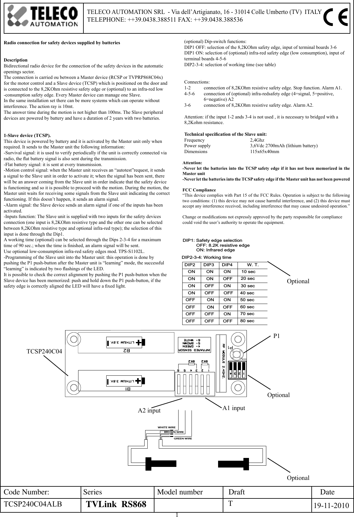 1DateCode Number: Series Model number DraftTVLink  RS868 19-11-2010TELECO AUTOMATION SRL  - Via dell’Artigianato, 16 - 31014 Colle Umberto (TV)  ITALY TELEPHONE: ++39.0438.388511 FAX: ++39.0438.388536Radio connection for safety devices supplied by batteriesDescriptionBidirectional radio device for the connection of the safety devices in the automatic openings sector.The connection is carried ou between a Master device (RCSP or TVPRP868C04x) for the motor control and a Slave device (TCSP) which is positioned on the door and is connected to the 8,2KOhm resistive safety edge or (optional) to an infra-red low -consumption safety edge. Every Master device can manage one Slave.In the same installation set there can be more systems which can operate without interference. The action ray is 10mt.The answer time during the motion is not higher than 100ms. The Slave peripheral devices are powered by battery and have a duration of 2 years with two batteries.1-Slave device (TCSP). This device is powered by battery and it is activated by the Master unit only when required. It sends to the Master unit the following information:-Survival signal: it is used to verify periodically if the unit is correctly connected via radio, the at battery signal is also sent during the transmission.-Flat battery signal: it is sent at every transmission.-Motion control signal: when the Master unit receives an “autotest”request, it sends a signal to the Slave unit in order to activate it; when the signal has been sent, there will be an answer coming from the Slave unit in order indicate that the safety device is functioning and so it is possible to proceed with the motion. During the motion, the Master unit waits for receiving some signals from the Slave unit indicating the correct functioning. If this doesn’t happen, it sends an alarm signal.-Alarm signal: the Slave device sends an alarm signal if one of the inputs has been activated.-Inputs function: The Slave unit is supplied with two inputs for the safety devices connection (one input is 8,2KOhm resistive type and the other one can be selected between 8,2KOhm resistive type and optional infra-red type); the selection of this input is done through the Dip1.A working time (optional) can be selected through the Dips 2-3-4 for a maximum time of 90 sec.; when the time is nished, an alarm signal will be sent.Use optional low-consumption infra-red safety edges mod. TPS-S1102L.-Programming of the Slave unit into the Master unit: this operation is done by pushing the P1 push-button after the Master unit is “learning” mode, the successful “learning” is indicated by two ashings of the LED.It is possible to check the correct alignment by pushing the P1 push-button when the Slave device has been memorized: push and hold down the P1 push-button, if the safety edge is correctly aligned the LED will have a xed light.GREEN WIREBROWN WIREWHITE WIREOFFON50 sec60 sec70 secOFF 80 secOFFDIP4DIP2ON10 secW. T.OFFOFFONONDIP1: Safety edge selection          OFF: 8.2K resistive edge          ON: Infrared edge40 sec30 secOFFONONONOFFOFFON ONOFFONOFFOFFONOFF20 secDIP3ONDIP2-3-4: Working timeTCSP240C04P1(optional) Dip-switch functions: DIP1 OFF: selection of the 8,2KOhm safety edge, input of terminal boards 3-6DIP1 ON: selection of (optional) infra-red safety edge (low consumption), input of terminal boards 4-5-6DIP2-3-4: selection of working time (see table)Connections:1-2   connection of 8,2KOhm resistive safety edge. Stop function. Alarm A1.4-5-6  connection of (optional) infra-redsafety edge (4=signal, 5=positive,  6=negative) A23-6   connection of 8,2KOhm resistive safety edge. Alarm A2.Attention: if the input 1-2 ands 3-4 is not used , it is necessary to bridged with a 8,2Kohm resistance.Technical specication of the Slave unit:Frequency      2,4GhzPower supply    3,6Vdc 2700mAh (lithium battery)Dimensions    115x65x40mmAttention: -Never let the batteries into the TCSP safety edge if it has not been memorized in the Master unit -Never let the batteries into the TCSP safety edge if the Master unit has not been poweredFCC Compliance“This device complies with Part 15 of the FCC Rules. Operation is subject to the following two conditions: (1) this device may not cause harmful interference, and (2) this device must accept any interference received, including interference that may cause undesired operation.”Change or modications not expressly approved by the party responsible for compliance could void the user’s authority to operate the equipment. A1 inputA2 inputTTCSP240C04ALBOptionalOptionalOptional