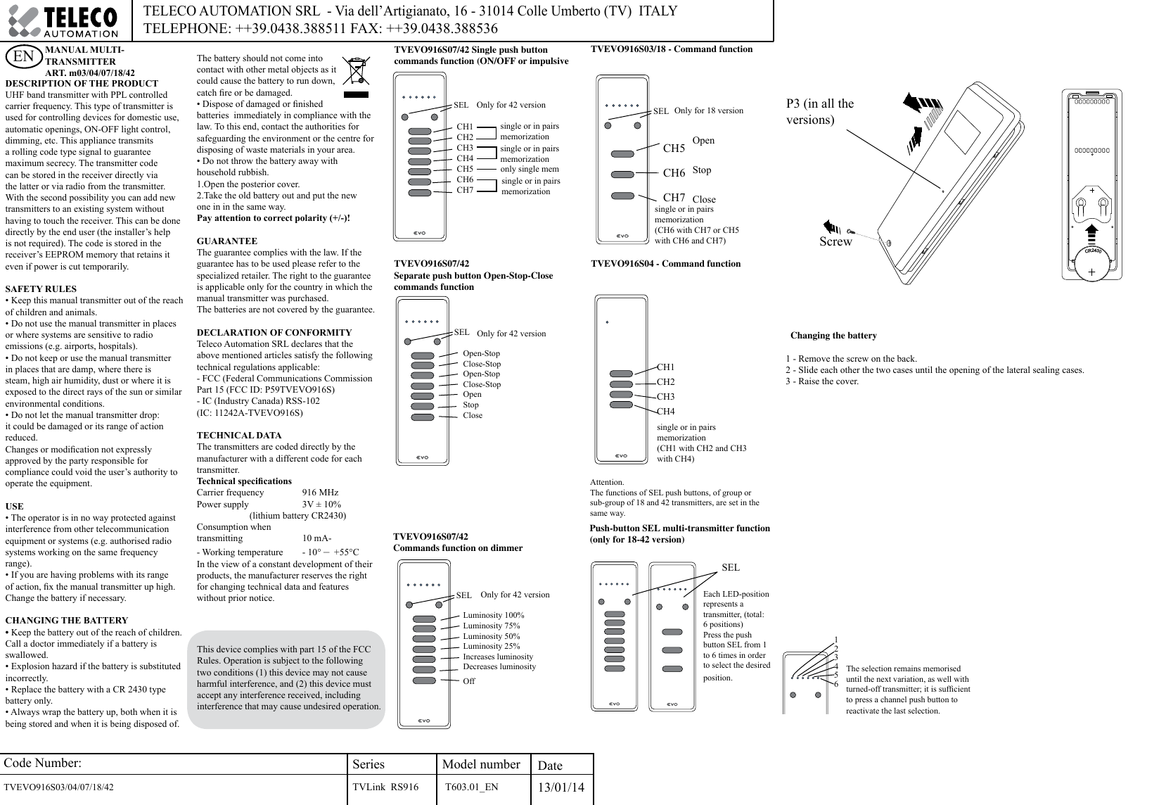 Code Number:TVEVO916S03/04/07/18/42     SeriesTVLink  RS916Model number Date13/01/14TELECO AUTOMATION SRL  - Via dell’Artigianato, 16 - 31014 Colle Umberto (TV)  ITALY TELEPHONE: ++39.0438.388511 FAX: ++39.0438.388536DESCRIPTION OF THE PRODUCTUHF band transmitter with PPL controlled carrier frequency. This type of transmitter is used for controlling devices for domestic use, automatic openings, ON-OFF light control, dimming, etc. This appliance transmits a rolling code type signal to guarantee maximum secrecy. The transmitter code can be stored in the receiver directly via the latter or via radio from the transmitter. With the second possibility you can add new transmitters to an existing system without having to touch the receiver. This can be done directly by the end user (the installer’s help is not required). The code is stored in the receiver’s EEPROM memory that retains it even if power is cut temporarily.SAFETY RULES• Keep this manual transmitter out of the reach of children and animals.• Do not use the manual transmitter in places or where systems are sensitive to radio emissions (e.g. airports, hospitals).• Do not keep or use the manual transmitter in places that are damp, where there is steam, high air humidity, dust or where it is exposed to the direct rays of the sun or similar environmental conditions. • Do not let the manual transmitter drop: it could be damaged or its range of action reduced.Changes or modication not expressly approved by the party responsible for compliance could void the user’s authority to operate the equipment.USE• The operator is in no way protected against interference from other telecommunication equipment or systems (e.g. authorised radio systems working on the same frequency range).• If you are having problems with its range of action, x the manual transmitter up high. Change the battery if necessary.CHANGING THE BATTERY• Keep the battery out of the reach of children. Call a doctor immediately if a battery is swallowed.• Explosion hazard if the battery is substituted incorrectly.• Replace the battery with a CR 2430 type battery only.• Always wrap the battery up, both when it is being stored and when it is being disposed of. The battery should not come into contact with other metal objects as it could cause the battery to run down, catch re or be damaged. • Dispose of damaged or nished batteries  immediately in compliance with the law. To this end, contact the authorities for safeguarding the environment or the centre for disposing of waste materials in your area. • Do not throw the battery away with household rubbish.1.Open the posterior cover.2.Take the old battery out and put the newone in in the same way.Pay attention to correct polarity (+/-)!GUARANTEEThe guarantee complies with the law. If the guarantee has to be used please refer to the specialized retailer. The right to the guarantee is applicable only for the country in which the manual transmitter was purchased. The batteries are not covered by the guarantee.DECLARATION OF CONFORMITY Teleco Automation SRL declares that the above mentioned articles satisfy the following technical regulations applicable:- FCC (Federal Communications Commission Part 15 (FCC ID: P59TVEVO916S)- IC (Industry Canada) RSS-102(IC: 11242A-TVEVO916S)TECHNICAL DATAThe transmitters are coded directly by the manufacturer with a different code for each transmitter. Technical specicationsCarrier frequency   916 MHzPower supply   3V ± 10%  (lithium battery CR2430)Consumption when transmitting     10 mA-- Working temperature   - 10° –  +55°CIn the view of a constant development of their products, the manufacturer reserves the right for changing technical data and features without prior notice.ENOnly for 42 versionTVEVO916S07/42 Single push button commands function (ON/OFF or impulsive TVEVO916S07/42 Commands function on dimmerLuminosity 100%Luminosity 75%Luminosity 50%Luminosity 25%Increases luminosityDecreases luminosityOffOpen-StopClose-StopOpen-StopClose-StopOpenStopCloseSELThe selection remains memorised until the next variation, as well with turned-off transmitter; it is sufcient to press a channel push button to reactivate the last selection. Each LED-position represents a transmitter, (total: 6 positions)Press the push button SEL from 1 to 6 times in order to select the desired position.Push-button SEL multi-transmitter function (only for 18-42 version)Only for 18 versionOpenStopCloseTVEVO916S03/18 - Command functionsingle or in pairsmemorization single or in pairsmemorization only single memsingle or in pairsmemorization TVEVO916S07/42Separate push button Open-Stop-Close commands function CH5CH6CH7Changing the battery1 - Remove the screw on the back.2 - Slide each other the two cases until the opening of the lateral sealing cases. 3 - Raise the cover.P3 (in all the versions)CR2430ScrewCH1CH2CH3CH4CH5CH6CH7SELSEL Only for 42 versionSELSELAttention.The functions of SEL push buttons, of group or sub-group of 18 and 42 transmitters, are set in the same way.TVEVO916S04 - Command functionCH1CH2CH3CH4123456Only for 42 versionMANUAL MULTI-TRANSMITTER ART. m03/04/07/18/42single or in pairs memorization (CH6 with CH7 or CH5 with CH6 and CH7)single or in pairsmemorization (CH1 with CH2 and CH3 with CH4)T603.01_ENThis device complies with part 15 of the FCC Rules. Operation is subject to the following two conditions (1) this device may not cause harmful interference, and (2) this device must accept any interference received, including interference that may cause undesired operation.