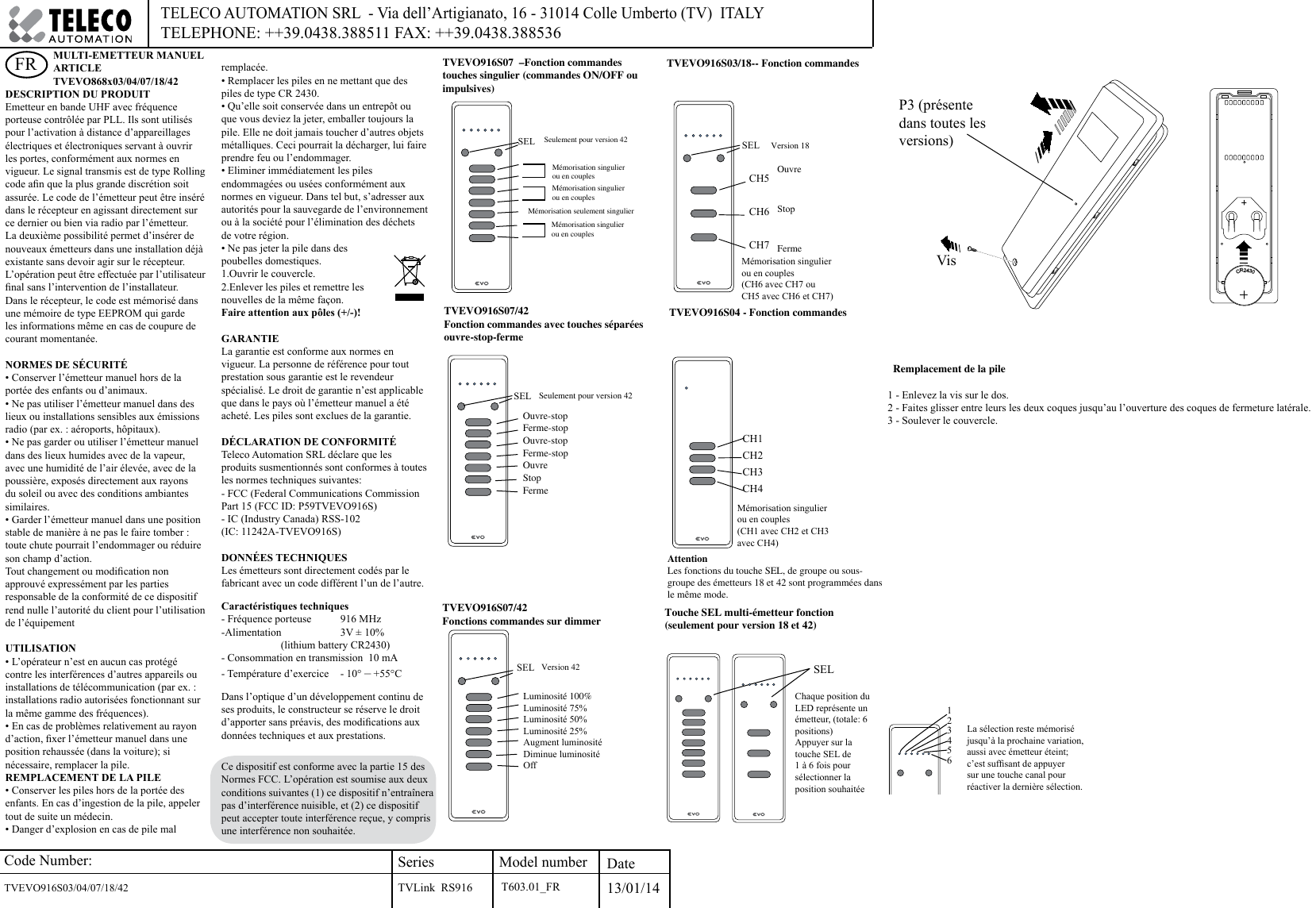 Code Number:TVEVO916S03/04/07/18/42     SeriesTVLink  RS916Model number Date13/01/14TELECO AUTOMATION SRL  - Via dell’Artigianato, 16 - 31014 Colle Umberto (TV)  ITALY TELEPHONE: ++39.0438.388511 FAX: ++39.0438.388536DESCRIPTION DU PRODUITEmetteur en bande UHF avec fréquence porteuse contrôlée par PLL. Ils sont utilisés pour l’activation à distance d’appareillages électriques et électroniques servant à ouvrir les portes, conformément aux normes en vigueur. Le signal transmis est de type Rolling code an que la plus grande discrétion soit assurée. Le code de l’émetteur peut être inséré dans le récepteur en agissant directement sur ce dernier ou bien via radio par l’émetteur. La deuxième possibilité permet d’insérer de nouveaux émetteurs dans une installation déjà existante sans devoir agir sur le récepteur. L’opération peut être effectuée par l’utilisateur nal sans l’intervention de l’installateur. Dans le récepteur, le code est mémorisé dans une mémoire de type EEPROM qui garde les informations même en cas de coupure de courant momentanée.NORMES DE SÉCURITÉ• Conserver l’émetteur manuel hors de la portée des enfants ou d’animaux.• Ne pas utiliser l’émetteur manuel dans des lieux ou installations sensibles aux émissions radio (par ex. : aéroports, hôpitaux).• Ne pas garder ou utiliser l’émetteur manuel dans des lieux humides avec de la vapeur, avec une humidité de l’air élevée, avec de la poussière, exposés directement aux rayons du soleil ou avec des conditions ambiantes similaires.• Garder l’émetteur manuel dans une position stable de manière à ne pas le faire tomber : toute chute pourrait l’endommager ou réduire son champ d’action.Tout changement ou modication non approuvé expressément par les parties responsable de la conformité de ce dispositif rend nulle l’autorité du client pour l’utilisation de l’équipementUTILISATION• L’opérateur n’est en aucun cas protégé contre les interférences d’autres appareils ou installations de télécommunication (par ex. : installations radio autorisées fonctionnant sur la même gamme des fréquences). • En cas de problèmes relativement au rayon d’action, xer l’émetteur manuel dans une position rehaussée (dans la voiture); si nécessaire, remplacer la pile.REMPLACEMENT DE LA PILE• Conserver les piles hors de la portée des enfants. En cas d’ingestion de la pile, appeler tout de suite un médecin.• Danger d’explosion en cas de pile mal remplacée.• Remplacer les piles en ne mettant que des piles de type CR 2430.• Qu’elle soit conservée dans un entrepôt ou que vous deviez la jeter, emballer toujours la pile. Elle ne doit jamais toucher d’autres objets métalliques. Ceci pourrait la décharger, lui faire prendre feu ou l’endommager. • Eliminer immédiatement les piles endommagées ou usées conformément aux normes en vigueur. Dans tel but, s’adresser aux autorités pour la sauvegarde de l’environnement ou à la société pour l’élimination des déchets de votre région. • Ne pas jeter la pile dans des poubelles domestiques.1.Ouvrir le couvercle.2.Enlever les piles et remettre les nouvelles de la même façon. Faire attention aux pôles (+/-)!GARANTIELa garantie est conforme aux normes en vigueur. La personne de référence pour tout prestation sous garantie est le revendeur spécialisé. Le droit de garantie n’est applicable que dans le pays où l’émetteur manuel a été acheté. Les piles sont exclues de la garantie.DÉCLARATION DE CONFORMITÉ Teleco Automation SRL déclare que les produits susmentionnés sont conformes à toutes les normes techniques suivantes:- FCC (Federal Communications Commission Part 15 (FCC ID: P59TVEVO916S)- IC (Industry Canada) RSS-102(IC: 11242A-TVEVO916S)DONNÉES TECHNIQUESLes émetteurs sont directement codés par le fabricant avec un code différent l’un de l’autre. Caractéristiques techniques- Fréquence porteuse   916 MHz-Alimentation  3V ± 10%  (lithium battery CR2430)- Consommation en transmission  10 mA- Température d’exercice   - 10° – +55°CDans l’optique d’un développement continu de ses produits, le constructeur se réserve le droit d’apporter sans préavis, des modications aux données techniques et aux prestations.FR TVEVO916S07  –Fonction commandes touches singulier (commandes ON/OFF ou impulsives)Seulement pour version 42Mémorisation singulier ou en couplesMémorisation seulement singulierMémorisation singulier ou en couplesMémorisation singulier ou en couplesTVEVO916S07/42Fonction commandes avec touches séparées ouvre-stop-ferme Ouvre-stopFerme-stopOuvre-stopFerme-stopOuvreStopFermeSeulement pour version 42TVEVO916S07/42 Fonctions commandes sur dimmerLuminosité 100%Luminosité 75%Luminosité 50%Luminosité 25%Augment luminositéDiminue luminositéOffOuvreStopFermeTVEVO916S03/18-- Fonction commandesCH5CH6CH7Version 42Version 18Chaque position du LED représente un émetteur, (totale: 6 positions)Appuyer sur la touche SEL de 1 à 6 fois pour sélectionner la position souhaitéeTouche SEL multi-émetteur fonction (seulement pour version 18 et 42)Attention Les fonctions du touche SEL, de groupe ou sous-groupe des émetteurs 18 et 42 sont programmées dans le même mode.La sélection reste mémorisé jusqu’à la prochaine variation, aussi avec émetteur éteint; c’est sufsant de appuyer sur une touche canal pour réactiver la dernière sélection. SELSELSELSELTVEVO916S04 - Fonction commandesCH1CH2CH3CH4SEL123456Remplacement de la pile1 - Enlevez la vis sur le dos.2 - Faites glisser entre leurs les deux coques jusqu’au l’ouverture des coques de fermeture latérale.3 - Soulever le couvercle.P3 (présente dans toutes les versions)CR2430VisMULTI-EMETTEUR MANUELARTICLE TVEVO868x03/04/07/18/42Mémorisation singulier ou en couples (CH1 avec CH2 et CH3 avec CH4)Mémorisation singulier ou en couples(CH6 avec CH7 ouCH5 avec CH6 et CH7)T603.01_FRCe dispositif est conforme avec la partie 15 des Normes FCC. L’opération est soumise aux deux conditions suivantes (1) ce dispositif n’entraînera pas d’interférence nuisible, et (2) ce dispositif peut accepter toute interférence reçue, y compris une interférence non souhaitée.