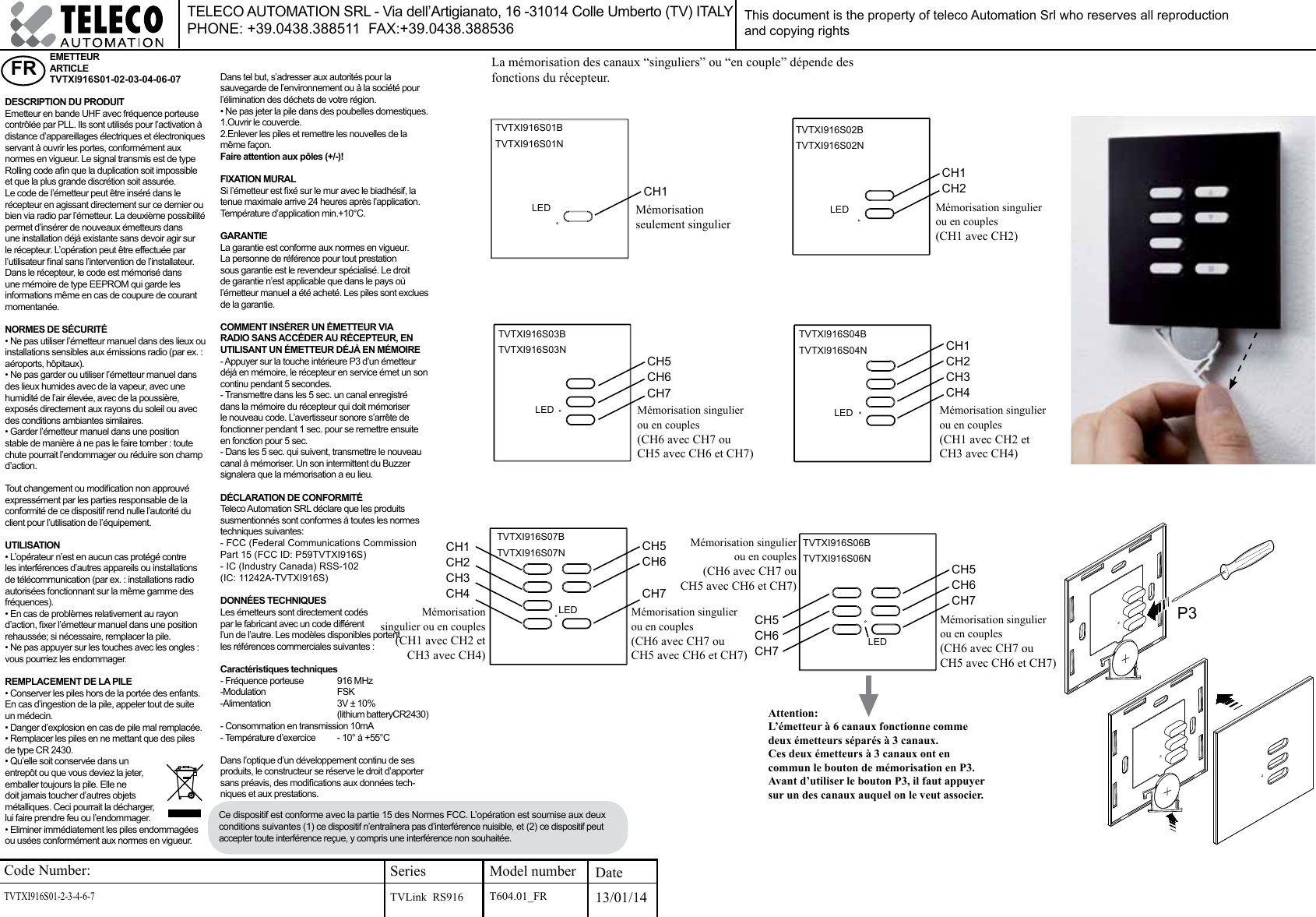 Code Number:TVTXI916S01-2-3-4-6-7           SeriesTVLink  RS916Model number Date13/01/14FR EMETTEUR ARTICLE TVTXI916S01-02-03-04-06-07DESCRIPTION DU PRODUITEmetteur en bande UHF avec fréquence porteuse contrôlée par PLL. Ils sont utilisés pour l’activation à distance d’appareillages électriques et électroniques servant à ouvrir les portes, conformément aux normes en vigueur. Le signal transmis est de type Rolling code an que la duplication soit impossible et que la plus grande discrétion soit assurée. Le code de l’émetteur peut être inséré dans le récepteur en agissant directement sur ce dernier ou bien via radio par l’émetteur. La deuxième possibilité permet d’insérer de nouveaux émetteurs dans une installation déjà existante sans devoir agir sur le récepteur. L’opération peut être effectuée par l’utilisateur nal sans l’intervention de l’installateur. Dans le récepteur, le code est mémorisé dans une mémoire de type EEPROM qui garde les informations même en cas de coupure de courant momentanée.NORMES DE SÉCURITÉ• Ne pas utiliser l’émetteur manuel dans des lieux ou installations sensibles aux émissions radio (par ex. : aéroports, hôpitaux).• Ne pas garder ou utiliser l’émetteur manuel dans des lieux humides avec de la vapeur, avec une humidité de l’air élevée, avec de la poussière, exposés directement aux rayons du soleil ou avec des conditions ambiantes similaires.• Garder l’émetteur manuel dans une position stable de manière à ne pas le faire tomber : toute chute pourrait l’endommager ou réduire son champ d’action.Tout changement ou modication non approuvé expressément par les parties responsable de la conformité de ce dispositif rend nulle l’autorité du client pour l’utilisation de l’équipement.UTILISATION• L’opérateur n’est en aucun cas protégé contre les interférences d’autres appareils ou installations de télécommunication (par ex. : installations radio autorisées fonctionnant sur la même gamme des fréquences). • En cas de problèmes relativement au rayon d’action, xer l’émetteur manuel dans une position rehaussée; si nécessaire, remplacer la pile.• Ne pas appuyer sur les touches avec les ongles : vous pourriez les endommager.REMPLACEMENT DE LA PILE• Conserver les piles hors de la portée des enfants. En cas d’ingestion de la pile, appeler tout de suite un médecin.• Danger d’explosion en cas de pile mal remplacée.• Remplacer les piles en ne mettant que des piles de type CR 2430.• Qu’elle soit conservée dans un entrepôt ou que vous deviez la jeter, emballer toujours la pile. Elle ne doit jamais toucher d’autres objets métalliques. Ceci pourrait la décharger, lui faire prendre feu ou l’endommager. • Eliminer immédiatement les piles endommagées ou usées conformément aux normes en vigueur. Dans tel but, s’adresser aux autorités pour la sauvegarde de l’environnement ou à la société pour l’élimination des déchets de votre région. • Ne pas jeter la pile dans des poubelles domestiques.1.Ouvrir le couvercle.2.Enlever les piles et remettre les nouvelles de la même façon. Faire attention aux pôles (+/-)!FIXATION MURALSi l’émetteur est xé sur le mur avec le biadhésif, la tenue maximale arrive 24 heures après l’application. Température d’application min.+10°C.GARANTIELa garantie est conforme aux normes en vigueur. La personne de référence pour tout prestation sous garantie est le revendeur spécialisé. Le droit de garantie n’est applicable que dans le pays où l’émetteur manuel a été acheté. Les piles sont exclues de la garantie.COMMENT INSÉRER UN ÉMETTEUR VIA RADIO SANS ACCÉDER AU RÉCEPTEUR, EN UTILISANT UN ÉMETTEUR DÉJÀ EN MÉMOIRE- Appuyer sur la touche intérieure P3 d’un émetteur déjà en mémoire, le récepteur en service émet un son continu pendant 5 secondes.- Transmettre dans les 5 sec. un canal enregistré dans la mémoire du récepteur qui doit mémoriser le nouveau code. L’avertisseur sonore s’arrête de fonctionner pendant 1 sec. pour se remettre ensuite en fonction pour 5 sec.- Dans les 5 sec. qui suivent, transmettre le nouveau canal à mémoriser. Un son intermittent du Buzzer signalera que la mémorisation a eu lieu.DÉCLARATION DE CONFORMITÉ Teleco Automation SRL déclare que les produits susmentionnés sont conformes à toutes les normes techniques suivantes:- FCC (Federal Communications Commission Part 15 (FCC ID: P59TVTXI916S)- IC (Industry Canada) RSS-102(IC: 11242A-TVTXI916S)DONNÉES TECHNIQUESLes émetteurs sont directement codés par le fabricant avec un code différent l’un de l’autre. Les modèles disponibles portent les références commerciales suivantes :Caractéristiques techniques- Fréquence porteuse   916 MHz-Modulation     FSK-Alimentation     3V ± 10%    (lithium batteryCR2430)- Consommation en transmission 10mA- Température d’exercice   - 10° à +55°CDans l’optique d’un développement continu de ses produits, le constructeur se réserve le droit d’apporter sans préavis, des modications aux données tech-niques et aux prestations.Mémorisation seulement singulierThis document is the property of teleco Automation Srl who reserves all reproduction and copying rightsLa mémorisation des canaux “singuliers” ou “en couple” dépende des fonctions du récepteur.TELECO AUTOMATION SRL - Via dell’Artigianato, 16 -31014 Colle Umberto (TV) ITALY PHONE: +39.0438.388511  FAX:+39.0438.388536Mémorisation singulier ou en couples (CH1 avec CH2)Mémorisation singulier ou en couples(CH6 avec CH7 ouCH5 avec CH6 et CH7)Mémorisation singulier ou en couples(CH1 avec CH2 etCH3 avec CH4)Mémorisation singulier ou en couples(CH6 avec CH7 ouCH5 avec CH6 et CH7)Mémorisation singulier ou en couples (CH1 avec CH2 etCH3 avec CH4)Mémorisation singulier ou en couples (CH6 avec CH7 ouCH5 avec CH6 et CH7)Attention:L’émetteur à 6 canaux fonctionne comme deux émetteurs séparés à 3 canaux. Ces deux émetteurs à 3 canaux ont en commun le bouton de mémorisation en P3.Avant d’utiliser le bouton P3, il faut appuyer sur un des canaux auquel on le veut associer.CH1CH1CH2CH5CH6CH7CH1CH2CH3CH4LED LEDLED LEDCH5CH6CH7CH5CH6CH7LEDLED CH5CH6CH7CH1CH2CH3CH4TVTXI916S01BTVTXI916S01NTVTXI916S02BTVTXI916S02NTVTXI916S03BTVTXI916S03NTVTXI916S04BTVTXI916S04NTVTXI916S07BTVTXI916S07NTVTXI916S06BTVTXI916S06NMémorisation singulier ou en couples(CH6 avec CH7 ouCH5 avec CH6 et CH7)P3T604.01_FRCe dispositif est conforme avec la partie 15 des Normes FCC. L’opération est soumise aux deux conditions suivantes (1) ce dispositif n’entraînera pas d’interférence nuisible, et (2) ce dispositif peut accepter toute interférence reçue, y compris une interférence non souhaitée.