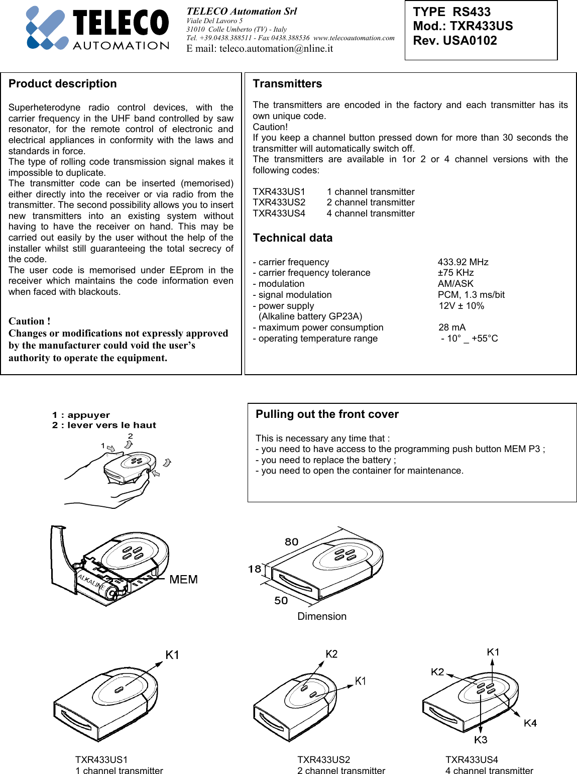 TELECO Automation Srl Viale Del Lavoro 531010  Colle Umberto (TV) - ItalyTel. +39.0438.388511 - Fax 0438.388536  www.telecoautomation.comE mail: teleco.automation@nline.itDimensionTXR433US1   TXR433US2 TXR433US41 channel transmitter 2 channel transmitter 4 channel transmitterTYPE  RS433Mod.: TXR433USRev. USA0102Pulling out the front coverThis is necessary any time that :- you need to have access to the programming push button MEM P3 ;- you need to replace the battery ;- you need to open the container for maintenance.Product descriptionSuperheterodyne radio control devices, with thecarrier frequency in the UHF band controlled by sawresonator, for the remote control of electronic andelectrical appliances in conformity with the laws andstandards in force.The type of rolling code transmission signal makes itimpossible to duplicate.The transmitter code can be inserted (memorised)either directly into the receiver or via radio from thetransmitter. The second possibility allows you to insertnew transmitters into an existing system withouthaving to have the receiver on hand. This may becarried out easily by the user without the help of theinstaller whilst still guaranteeing the total secrecy ofthe code.The user code is memorised under EEprom in thereceiver which maintains the code information evenwhen faced with blackouts.Caution !Changes or modifications not expressly approvedby the manufacturer could void the user’sauthority to operate the equipment.TransmittersThe transmitters are encoded in the factory and each transmitter has itsown unique code.Caution!If you keep a channel button pressed down for more than 30 seconds thetransmitter will automatically switch off.The transmitters are available in 1or 2 or 4 channel versions with thefollowing codes:TXR433US1 1 channel transmitterTXR433US2 2 channel transmitterTXR433US4 4 channel transmitterTechnical data - carrier frequency    433.92 MHz- carrier frequency tolerance ±75 KHz- modulation AM/ASK- signal modulation PCM, 1.3 ms/bit- power supply    12V ± 10%(Alkaline battery GP23A)- maximum power consumption    28 mA- operating temperature range     - 10° _ +55°C