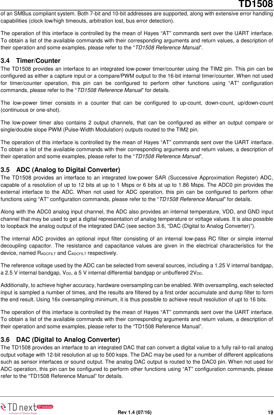       TD1508   Rev 1.4 (07/16)  19 of an SMBus compliant system. Both 7-bit and 10-bit addresses are supported, along with extensive error handling capabilities (clock low/high timeouts, arbitration lost, bus error detection). The operation of this interface is controlled by the mean of Hayes “AT” commands sent over the UART interface. To obtain a list of the available commands with their corresponding arguments and return values, a description of their operation and some examples, please refer to the “TD1508 Reference Manual”. 3.4  Timer/Counter The TD1508 provides an interface to an integrated low-power timer/counter using the TIM2 pin. This pin can be configured as either a capture input or a compare/PWM output to the 16-bit internal timer/counter. When not used for  timer/counter  operation,  this  pin  can  be  configured  to  perform  other  functions  using  “AT”  configuration commands, please refer to the “TD1508 Reference Manual” for details. The  low-power  timer  consists  in  a  counter  that  can  be  configured  to  up-count,  down-count,  up/down-count (continuous or one-shot). The  low-power  timer  also  contains  2  output  channels,  that  can  be  configured  as  either  an  output  compare  or single/double slope PWM (Pulse-Width Modulation) outputs routed to the TIM2 pin. The operation of this interface is controlled by the mean of Hayes “AT” commands sent over the UART interface. To obtain a list of the available commands with their corresponding arguments and return values, a description of their operation and some examples, please refer to the “TD1508 Reference Manual”. 3.5  ADC (Analog to Digital Converter) The TD1508 provides an interface to an integrated low-power SAR (Successive Approximation Register) ADC, capable of a resolution of up to 12 bits at up to 1 Msps or 6 bits at up to 1.86 Msps. The ADC0 pin provides the external  interface  to  the ADC. When  not  used  for  ADC  operation,  this  pin can  be  configured  to perform other functions using “AT” configuration commands, please refer to the “TD1508 Reference Manual” for details. Along with the ADC0 analog input channel, the ADC also provides an internal temperature, VDD, and GND input channel that may be used to get a digital representation of analog temperature or voltage values. It is also possible to loopback the analog output of the integrated DAC (see section 3.6, “DAC (Digital to Analog Converter)”). The internal ADC provides an optional input filter consisting of an internal low-pass RC filter or simple internal decoupling  capacitor.  The  resistance  and  capacitance  values  are  given  in  the  electrical  characteristics  for  the device, named RADCFILT and CADCFILT respectively. The reference voltage used by the ADC can be selected from several sources, including a 1.25 V internal bandgap, a 2.5 V internal bandgap, VDD, a 5 V internal differential bandgap or unbuffered 2VDD. Additionally, to achieve higher accuracy, hardware oversampling can be enabled. With oversampling, each selected input is sampled a number of times, and the results are filtered by a first order accumulate and dump filter to form the end result. Using 16x oversampling minimum, it is thus possible to achieve result resolution of upt to 16 bits. The operation of this interface is controlled by the mean of Hayes “AT” commands sent over the UART interface. To obtain a list of the available commands with their corresponding arguments and return values, a description of their operation and some examples, please refer to the “TD1508 Reference Manual”. 3.6  DAC (Digital to Analog Converter) The TD1508 provides an interface to an integrated DAC that can convert a digital value to a fully rail-to-rail analog output voltage with 12-bit resolution at up to 500 ksps. The DAC may be used for a number of different applications such as sensor interfaces or sound output. The analog DAC output is routed to the DAC0 pin. When not used for ADC operation, this pin can be configured to perform other functions using “AT” configuration commands, please refer to the “TD1508 Reference Manual” for details. 