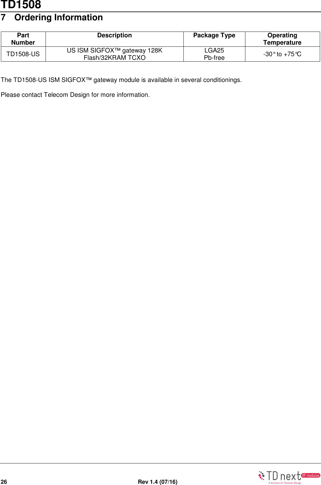 TD1508 26  Rev 1.4 (07/16)   7  Ordering Information Part Number Description Package Type Operating Temperature TD1508-US  US ISM SIGFOX™ gateway 128K Flash/32KRAM TCXO  LGA25 Pb-free  -30° to +75°C  The TD1508-US ISM SIGFOX™ gateway module is available in several conditionings. Please contact Telecom Design for more information. 