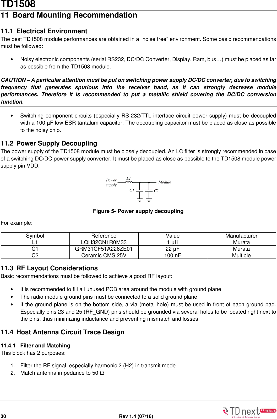 TD1508 30  Rev 1.4 (07/16)   11 Board Mounting Recommendation 11.1  Electrical Environment The best TD1508 module performances are obtained in a “noise free” environment. Some basic recommendations must be followed: •  Noisy electronic components (serial RS232, DC/DC Converter, Display, Ram, bus…) must be placed as far as possible from the TD1508 module. CAUTION – A particular attention must be put on switching power supply DC/DC converter, due to switching frequency  that  generates  spurious  into  the  receiver  band,  as  it  can  strongly  decrease  module performances.  Therefore  it  is  recommended  to  put  a  metallic  shield  covering  the  DC/DC  conversion function. •  Switching component circuits (especially RS-232/TTL interface circuit power supply) must be decoupled with a 100 µF low ESR tantalum capacitor. The decoupling capacitor must be placed as close as possible to the noisy chip. 11.2  Power Supply Decoupling The power supply of the TD1508 module must be closely decoupled. An LC filter is strongly recommended in case of a switching DC/DC power supply converter. It must be placed as close as possible to the TD1508 module power supply pin VDD.  Figure 5- Power supply decoupling For example: Symbol  Reference  Value  Manufacturer L1  LQH32CN1R0M33  1 µH  Murata C1  GRM31CF51A226ZE01  22 µF  Murata C2  Ceramic CMS 25V  100 nF  Multiple 11.3  RF Layout Considerations Basic recommendations must be followed to achieve a good RF layout: •  It is recommended to fill all unused PCB area around the module with ground plane •  The radio module ground pins must be connected to a solid ground plane •  If the ground plane is on the bottom side, a via (metal hole) must be used in front of each ground pad. Especially pins 23 and 25 (RF_GND) pins should be grounded via several holes to be located right next to the pins, thus minimizing inductance and preventing mismatch and losses 11.4  Host Antenna Circuit Trace Design 11.4.1  Filter and Matching This block has 2 purposes: 1.  Filter the RF signal, especially harmonic 2 (H2) in transmit mode 2.  Match antenna impedance to 50 Ω 