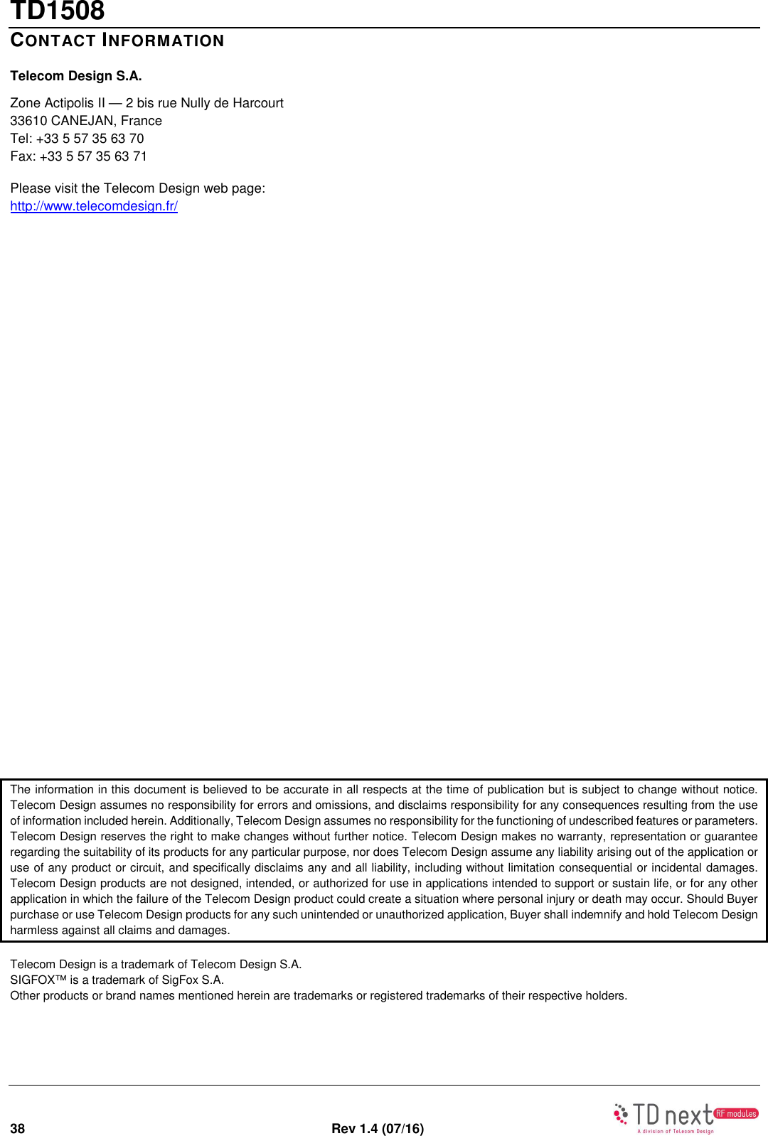TD1508 38  Rev 1.4 (07/16)   CONTACT INFORMATION Telecom Design S.A. Zone Actipolis II — 2 bis rue Nully de Harcourt  33610 CANEJAN, France Tel: +33 5 57 35 63 70 Fax: +33 5 57 35 63 71 Please visit the Telecom Design web page: http://www.telecomdesign.fr/ The information in this document is believed to be accurate in all respects at the time of publication but is subject to change without notice. Telecom Design assumes no responsibility for errors and omissions, and disclaims responsibility for any consequences resulting from the use of information included herein. Additionally, Telecom Design assumes no responsibility for the functioning of undescribed features or parameters. Telecom Design reserves the right to make changes without further notice. Telecom Design makes no warranty, representation or guarantee regarding the suitability of its products for any particular purpose, nor does Telecom Design assume any liability arising out of the application or use of any product or circuit, and specifically disclaims any and all liability, including without limitation consequential or incidental damages. Telecom Design products are not designed, intended, or authorized for use in applications intended to support or sustain life, or for any other application in which the failure of the Telecom Design product could create a situation where personal injury or death may occur. Should Buyer purchase or use Telecom Design products for any such unintended or unauthorized application, Buyer shall indemnify and hold Telecom Design harmless against all claims and damages. Telecom Design is a trademark of Telecom Design S.A. SIGFOX™ is a trademark of SigFox S.A. Other products or brand names mentioned herein are trademarks or registered trademarks of their respective holders. 