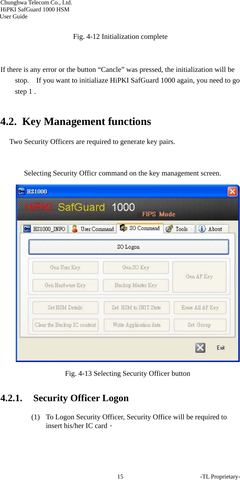 Chunghwa Telecom Co., Ltd.         HiPKI SafGuard 1000 HSM     User Guide  Fig. 4-12 Initialization complete   If there is any error or the button &ldquo;Cancle&rdquo; was pressed, the initialization will be stop.    If you want to initialiaze HiPKI SafGuard 1000 again, you need to go step 1 .  4.2. Key Management functions Two Security Officers are required to generate key pairs.  Selecting Security Officr command on the key management screen.  Fig. 4-13 Selecting Security Officer button   4.2.1. Security Officer Logon (1) To Logon Security Officer, Security Office will be required to insert his/her IC card。 -TL Proprietary- 15