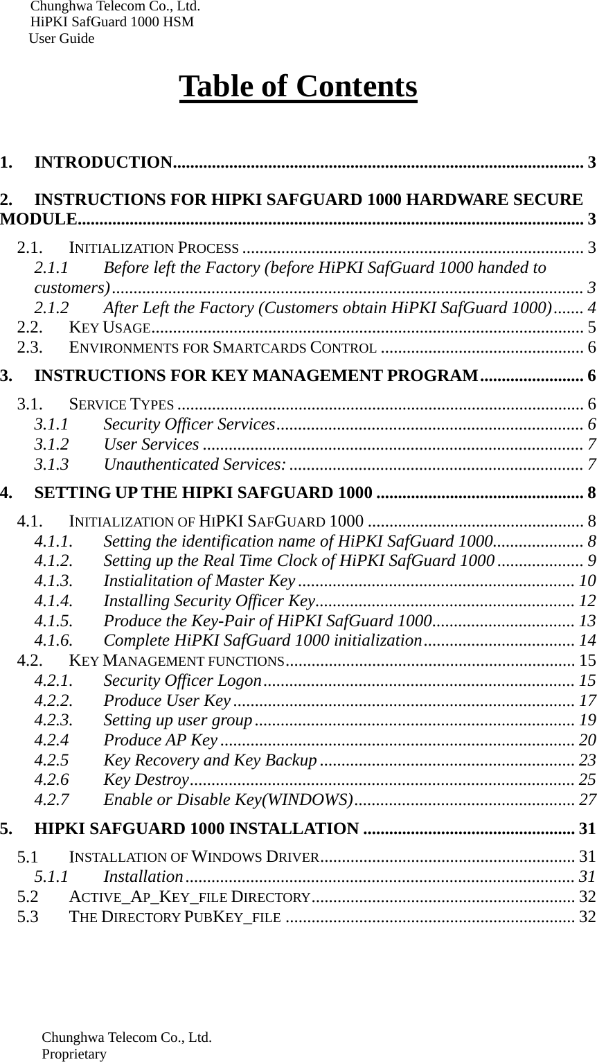 Chunghwa Telecom Co., Ltd.         HiPKI SafGuard 1000 HSM     User Guide    Table of Contents   1. INTRODUCTION............................................................................................... 3 2. INSTRUCTIONS FOR HIPKI SAFGUARD 1000 HARDWARE SECURE MODULE..................................................................................................................... 3 2.1. INITIALIZATION PROCESS ............................................................................... 3 2.1.1 Before left the Factory (before HiPKI SafGuard 1000 handed to customers)............................................................................................................. 3 2.1.2 After Left the Factory (Customers obtain HiPKI SafGuard 1000)....... 4 2.2. KEY USAGE.................................................................................................... 5 2.3. ENVIRONMENTS FOR SMARTCARDS CONTROL ............................................... 6 3. INSTRUCTIONS FOR KEY MANAGEMENT PROGRAM........................ 6 3.1. SERVICE TYPES .............................................................................................. 6 3.1.1 Security Officer Services....................................................................... 6 3.1.2 User Services ........................................................................................ 7 3.1.3 Unauthenticated Services: .................................................................... 7 4. SETTING UP THE HIPKI SAFGUARD 1000 ................................................ 8 4.1. INITIALIZATION OF HIPKI SAFGUARD 1000 .................................................. 8 4.1.1. Setting the identification name of HiPKI SafGuard 1000..................... 8 4.1.2. Setting up the Real Time Clock of HiPKI SafGuard 1000.................... 9 4.1.3. Instialitation of Master Key ................................................................ 10 4.1.4. Installing Security Officer Key............................................................ 12 4.1.5. Produce the Key-Pair of HiPKI SafGuard 1000................................. 13 4.1.6. Complete HiPKI SafGuard 1000 initialization................................... 14 4.2. KEY MANAGEMENT FUNCTIONS................................................................... 15 4.2.1. Security Officer Logon........................................................................ 15 4.2.2. Produce User Key............................................................................... 17 4.2.3. Setting up user group.......................................................................... 19 4.2.4 Produce AP Key .................................................................................. 20 4.2.5 Key Recovery and Key Backup ........................................................... 23 4.2.6 Key Destroy......................................................................................... 25 4.2.7 Enable or Disable Key(WINDOWS)................................................... 27 5. HIPKI SAFGUARD 1000 INSTALLATION ................................................. 31 5.1 INSTALLATION OF WINDOWS DRIVER........................................................... 31 5.1.1 Installation.......................................................................................... 31 5.2 ACTIVE_AP_KEY_FILE DIRECTORY............................................................. 32 5.3 THE DIRECTORY PUBKEY_FILE ................................................................... 32  Chunghwa Telecom Co., Ltd. Proprietary 