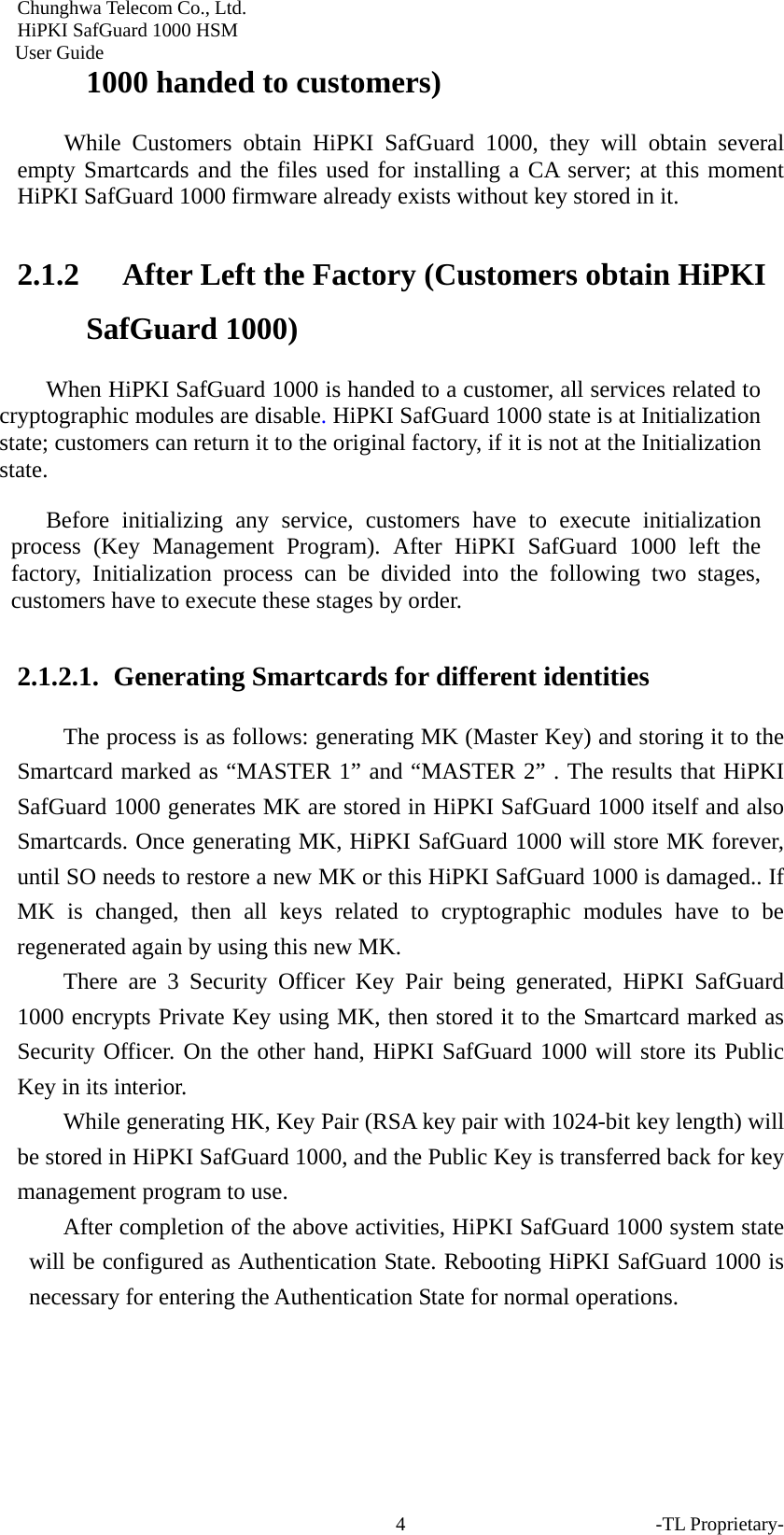Chunghwa Telecom Co., Ltd.         HiPKI SafGuard 1000 HSM     User Guide 1000 handed to customers) While Customers obtain HiPKI SafGuard 1000, they will obtain several empty Smartcards and the files used for installing a CA server; at this moment HiPKI SafGuard 1000 firmware already exists without key stored in it.   2.1.2 After Left the Factory (Customers obtain HiPKI SafGuard 1000) When HiPKI SafGuard 1000 is handed to a customer, all services related to cryptographic modules are disable. HiPKI SafGuard 1000 state is at Initialization state; customers can return it to the original factory, if it is not at the Initialization state.  Before initializing any service, customers have to execute initialization process (Key Management Program). After HiPKI SafGuard 1000 left the factory, Initialization process can be divided into the following two stages, customers have to execute these stages by order.  2.1.2.1.  Generating Smartcards for different identities   The process is as follows: generating MK (Master Key) and storing it to the Smartcard marked as &ldquo;MASTER 1&rdquo; and &ldquo;MASTER 2&rdquo; . The results that HiPKI SafGuard 1000 generates MK are stored in HiPKI SafGuard 1000 itself and also Smartcards. Once generating MK, HiPKI SafGuard 1000 will store MK forever, until SO needs to restore a new MK or this HiPKI SafGuard 1000 is damaged.. If MK is changed, then all keys related to cryptographic modules have to be regenerated again by using this new MK.   There are 3 Security Officer Key Pair being generated, HiPKI SafGuard 1000 encrypts Private Key using MK, then stored it to the Smartcard marked as Security Officer. On the other hand, HiPKI SafGuard 1000 will store its Public Key in its interior.   While generating HK, Key Pair (RSA key pair with 1024-bit key length) will be stored in HiPKI SafGuard 1000, and the Public Key is transferred back for key management program to use.   After completion of the above activities, HiPKI SafGuard 1000 system state will be configured as Authentication State. Rebooting HiPKI SafGuard 1000 is necessary for entering the Authentication State for normal operations.    -TL Proprietary- 4