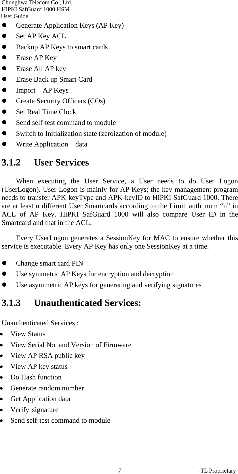 Chunghwa Telecom Co., Ltd.         HiPKI SafGuard 1000 HSM     User Guide z Generate Application Keys (AP Key) z Set AP Key ACL z Backup AP Keys to smart cards z Erase AP Key z Erase All AP key z Erase Back up Smart Card z Import  AP Keys  z Create Security Officers (COs) z Set Real Time Clock z Send self-test command to module z Switch to Initialization state (zeroization of module) z Write Application  data 3.1.2 User Services When executing the User Service, a User needs to do User Logon (UserLogon). User Logon is mainly for AP Keys; the key management program needs to transfer APK-keyType and APK-keyID to HiPKI SafGuard 1000. There are at least n different User Smartcards according to the Limit_auth_num &ldquo;n&rdquo; in ACL of AP Key. HiPKI SafGuard 1000 will also compare User ID in the Smartcard and that in the ACL.   Every UserLogon generates a SessionKey for MAC to ensure whether this service is executable. Every AP Key has only one SessionKey at a time.   z Change smart card PIN z Use symmetric AP Keys for encryption and decryption   z Use asymmetric AP keys for generating and verifying signatures 3.1.3 Unauthenticated Services: Unauthenticated Services : &bull; View Status &bull; View Serial No. and Version of Firmware &bull; View AP RSA public key   &bull; View AP key status   &bull; Do Hash function   &bull; Generate random number   &bull; Get Application data   &bull; Verify signature  &bull; Send self-test command to module -TL Proprietary- 7