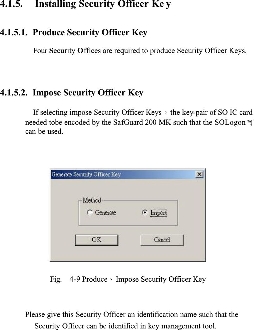 4.1.5. Installing Security Officer Ke y4.1.5.1. Produce Security Officer KeyFour Security Offices are required to produce Security Officer Keys.4.1.5.2. Impose Security Officer KeyIf selecting impose Security Officer KeysǴthe key-pair of SO IC card needed tobe encoded by the SafGuard 200 MK such that the SOLogon ёcan be used.Fig. 4-9 ProduceǵImpose Security Officer KeyPlease give this Security Officer an identification name such that the Security Officer can be identified in key management tool.