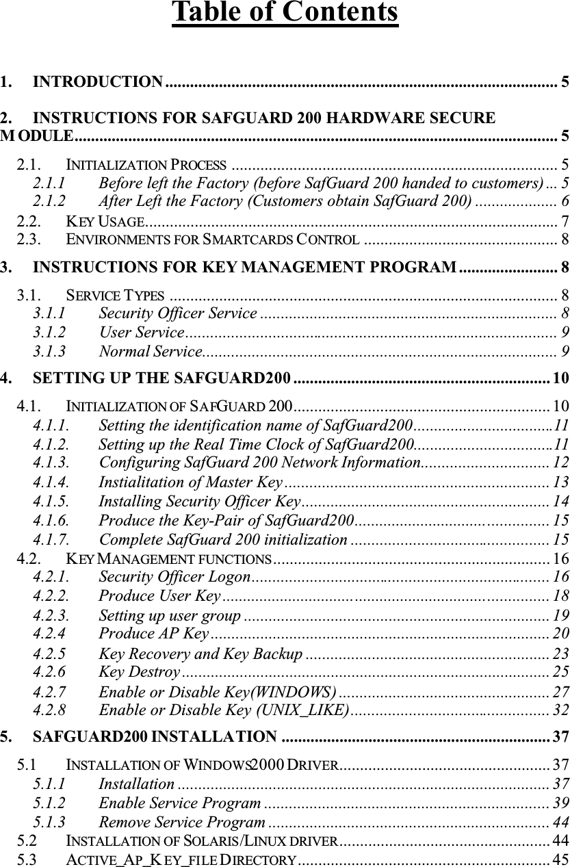 Table of Contents1. INTRODUCTION ............................................................................................... 52. INSTRUCTIONS FOR SAFGUARD 200 HARDWARE SECUREM ODULE..................................................................................................................... 52.1. INITIALIZATION PROCESS ............................................................................... 52.1.1 Before left the Factory (before SafGuard 200 handed to customers) ... 52.1.2 After Left the Factory (Customers obtain SafGuard 200) .................... 62.2. KEY USAGE.................................................................................................... 72.3. ENVIRONMENTS FOR SMARTCARDS CONTROL ............................................... 83. INSTRUCTIONS FOR KEY MANAGEMENT PROGRAM ........................ 83.1. SERVICE TYPES .............................................................................................. 83.1.1 Security Officer Service ........................................................................ 83.1.2 User Service.......................................................................................... 93.1.3 Normal Service...................................................................................... 94. SETTING UP THE SAFGUARD200 .............................................................. 104.1. INITIALIZATION OF SAFGUARD 200.............................................................. 104.1.1. Setting the identification name of SafGuard200..................................114.1.2. Setting up the Real Time Clock of SafGuard200..................................114.1.3. Configuring SafGuard 200 Network Information............................... 124.1.4. Instialitation of Master Key ................................................................ 134.1.5. Installing Security Officer Key............................................................ 144.1.6. Produce the Key-Pair of SafGuard200............................................... 154.1.7. Complete SafGuard 200 initialization ................................................ 154.2. KEY MANAGEMENT FUNCTIONS................................................................... 164.2.1. Security Officer Logon........................................................................ 164.2.2. Produce User Key ............................................................................... 184.2.3. Setting up user group .......................................................................... 194.2.4 Produce AP Key .................................................................................. 204.2.5 Key Recovery and Key Backup ........................................................... 234.2.6 Key Destroy ......................................................................................... 254.2.7 Enable or Disable Key(WINDOWS) ................................................... 274.2.8 Enable or Disable Key (UNIX_LIKE)................................................ 325. SAFGUARD200 INSTALLATION ................................................................. 375.1 INSTALLATION OF WINDOWS2000 DRIVER................................................... 375.1.1 Installation .......................................................................................... 375.1.2 Enable Service Program ..................................................................... 395.1.3 Remove Service Program .................................................................... 445.2 INSTALLATION OF SOLARIS/LINUX DRIVER................................................... 445.3 ACTIVE_AP_K EY_FILE DIRECTORY............................................................. 45