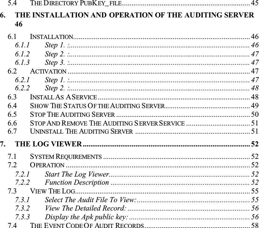5.4 THE DIRECTORY PUBKEY_FILE.................................................................... 456. THE INSTALLATION AND OPERATION OF THE AUDITING SERVER466.1 INSTALLATION.............................................................................................. 466.1.1 Step 1. :................................................................................................ 466.1.2 Step 2. :................................................................................................ 476.1.3 Step 3. :................................................................................................ 476.2 ACTIVATION ................................................................................................. 476.2.1 Step 1. :................................................................................................ 476.2.2 Step 2. :................................................................................................ 486.3 INSTALL ASASERVICE ................................................................................. 486.4 SHOW THE STATUS OF THE AUDITING SERVER............................................. 496.5 STOP THE AUDITING SERVER ....................................................................... 506.6 STOP AND REMOVE THE AUDITING SERVER SERVICE .................................. 516.7 UNINSTALL THE AUDITING SERVER ............................................................. 517. THE LOG VIEWER ......................................................................................... 527.1 SYSTEM REQUIREMENTS .............................................................................. 527.2 OPERATION .................................................................................................. 527.2.1 Start The Log Viewer........................................................................... 527.2.2 Function Description .......................................................................... 527.3 VIEW THE LOG............................................................................................. 557.3.1 Select The Audit File To View:............................................................ 557.3.2 View The Detailed Record: ................................................................. 567.3.3 Display the Apk public key: ................................................................ 567.4 THE EVENT CODE OFAUDIT RECORDS........................................................ 58