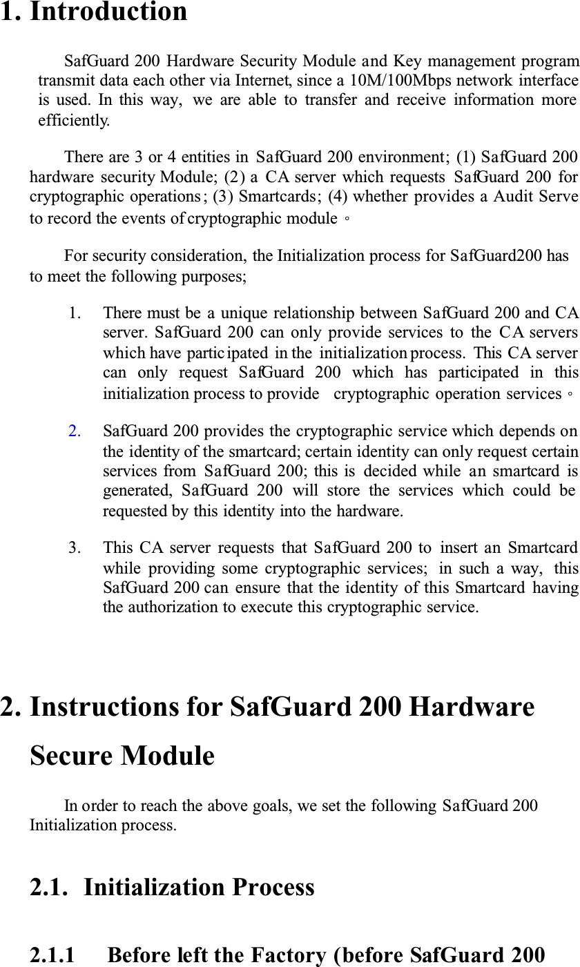 1. IntroductionSafGuard 200 Hardware Security Module and Key management programtransmit data each other via Internet, since a 10M/100Mbps network interfaceis used. In this way, we are able to transfer and receive information more efficiently.There are 3 or 4 entities in SafGuard 200 environment; (1) SafGuard 200hardware security Module; (2) a CA server which requests SafGuard 200 forcryptographic operations ; (3) Smartcards; (4) whether provides a Audit Serve to record the events of cryptographic moduleǶFor security consideration, the Initialization process for SafGuard200 has to meet the following purposes; 1. There must be a unique relationship between SafGuard 200 and CAserver. SafGuard 200 can only provide services to the CA serverswhich have partic ipated in the initialization process. This CA servercan only request SafGuard 200 which has participated in thisinitialization process to provide cryptographic operation servicesǶ2. SafGuard 200 provides the cryptographic service which depends on the identity of the smartcard; certain identity can only request certain services from SafGuard 200; this is decided while an smartcard is generated, SafGuard 200 will store the services which could be requested by this identity into the hardware. 3. This CA server requests that SafGuard 200 to insert an Smartcardwhile providing some cryptographic services; in such a way, thisSafGuard 200 can ensure that the identity of this Smartcard havingthe authorization to execute this cryptographic service. 2. Instructions for SafGuard 200 Hardware Secure Module In order to reach the above goals, we set the following SafGuard 200Initialization process. 2.1. Initialization Process2.1.1 Before left the Factory (before SafGuard 200