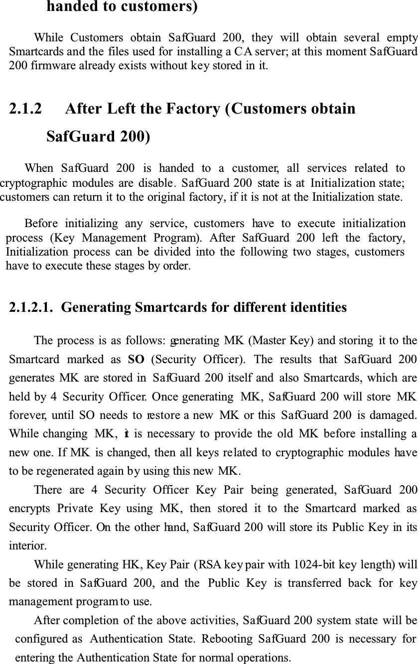 handed to customers)While Customers obtain SafGuard 200, they will obtain several emptySmartcards and the files used for installing a CA server; at this moment SafGuard200 firmware already exists without key stored in it.2.1.2 After Left the Factory (Customers obtain SafGuard 200)When SafGuard 200 is handed to a customer, all services related tocryptographic modules are disable.SafGuard 200 state is at Initialization state;customers can return it to the original factory, if it is not at the Initialization state.Before initializing any service, customers have to execute initializationprocess (Key Management Program). After SafGuard 200 left the factory,Initialization process can be divided into the following two stages, customershave to execute these stages by order.2.1.2.1. Generating Smartcards for different identitiesThe process is as follows: generating MK (Master Key) and storing it to the Smartcard marked as SO (Security Officer). The results that SafGuard 200generates MK are stored in SafGuard 200 itself and also Smartcards, which are held by 4 Security Officer. Once generating MK, SafGuard 200 will store MKforever, until SO needs to restore a new MK or this SafGuard 200 is damaged. While changing MK, it is necessary to provide the old MK before installing a new one. If MK is changed, then all keys related to cryptographic modules haveto be regenerated again by using this new MK.There are 4 Security Officer Key Pair being generated, SafGuard 200encrypts Private Key using MK, then stored it to the Smartcard marked asSecurity Officer. On the other hand, SafGuard 200 will store its Public Key in itsinterior.While generating HK, Key Pair (RSA key pair with 1024-bit key length) will be stored in SafGuard 200, and the Public Key is transferred back for keymanagement program to use. After completion of the above activities, SafGuard 200 system state will be configured as Authentication State. Rebooting SafGuard 200 is necessary for entering the Authentication State for normal operations.