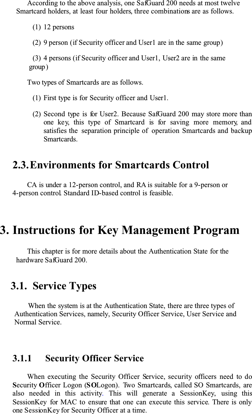 According to the above analysis, one SafGuard 200 needs at most twelve Smartcard holders, at least four holders, three combinations are as follows. (1) 12 persons(2) 9 person (if Security officer and User1 are in the same group)(3) 4 persons (if Security officer and User1, User2 are in the same group )Two types of Smartcards are as follows.(1) First type is for Security officer and User1.(2) Second type is for User2. Because SafGuard 200 may store more than one key, this type of Smartcard is for saving more memory, and satisfies the separation principle of operation Smartcards and backup Smartcards.2.3.Environments for Smartcards ControlCA is under a 12-person control, and RA is suitable for a 9-person or 4-person control. Standard ID-based control is feasible. 3. Instructions for Key Management ProgramThis chapter is for more details about the Authentication State for the hardware SafGuard 200.3.1. Service TypesWhen the system is at the Authentication State, there are three types of Authentication Services, namely, Security Officer Service, User Service and Normal Service.3.1.1 Security Officer ServiceWhen executing the Security Officer Service, security officers need to doSecurity Officer Logon (SOLogon). Two Smartcards, called SO Smartcards, arealso needed in this activity.This will generate a SessionKey, using thisSessionKey for MAC to ensure that one can execute this service. There is only one SessionKey for Security Officer at a time.